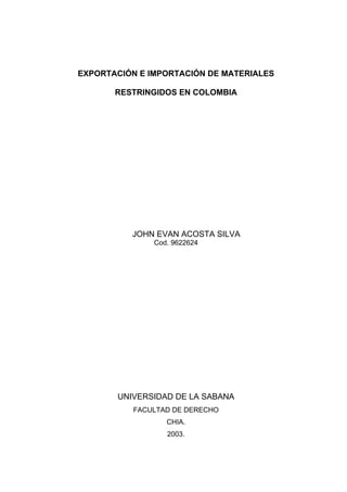 EXPORTACIÓN E IMPORTACIÓN DE MATERIALES
RESTRINGIDOS EN COLOMBIA
JOHN EVAN ACOSTA SILVA
Cod. 9622624
UNIVERSIDAD DE LA SABANA
FACULTAD DE DERECHO
CHIA.
2003.
 