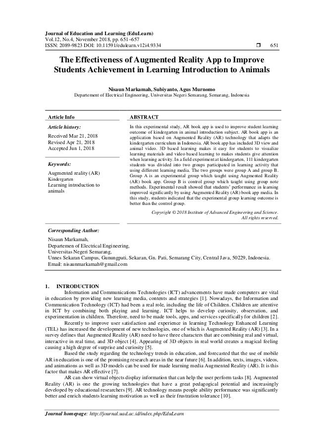 Journal of Education and Learning (EduLearn)
Vol.12, No.4, November 2018, pp. 651~657
ISSN: 2089-9823 DOI: 10.11591/edulearn.v12i4.9334  651
Journal homepage: http://journal.uad.ac.id/index.php/EduLearn
The Effectiveness of Augmented Reality App to Improve
Students Achievement in Learning Introduction to Animals
Nisaun Markamah, Subiyanto, Agus Murnomo
Departement of Electrical Engineering, Universitas Negeri Semarang, Semarang, Indonesia
Article Info ABSTRACT
Article history:
Received Mar 21, 2018
Revised Apr 21, 2018
Accepted Jun 1, 2018
In this experimental study, AR book app is used to improve student learning
outcome of kindergarten in animal introduction subject. AR book app is an
application based on Augmented Reality (AR) technology that adapts the
kindergarten curriculum in Indonesia. AR book app has included 3D view and
animal video. 3D based learning makes it easy for students to visualize
learning materials and video based learning to makes students give attention
when learning activity. In a field experiment at kindergarten, 111 kindergarten
students was divided into two groups participated in learning activity that
using different learning media. The two groups were group A and group B.
Group A is an experimental group which taught using Augmented Reality
(AR) book app. Group B is control group which taught using group note
methods. Experimental result showed that students’ performance in learning
improved significantly by using Augmented Reality (AR) book app media. In
this study, students indicated that the experimental group learning outcome is
better than the control group.
Keywords:
Augmented reality (AR)
Kindergarten
Learning introduction to
animals
Copyright © 2018 Institute of Advanced Engineering and Science.
All rights reserved.
Corresponding Author:
Nisaun Markamah,
Departemen of Electrical Engineering,
Universitas Negeri Semarang,
Unnes Sekaran Campus, Gunungpati, Sekaran, Gn. Pati, Semarang City, Central Java, 50229, Indonesia.
Email: nisaunmarkamah@gmail.com
1. INTRODUCTION
Information and Communications Technologies (ICT) advancements have made computers are vital
in education by providing new learning media, contents and strategies [1]. Nowadays, the Information and
Communication Technology (ICT) had been a real role, including the life of Children. Children are attentive
in ICT by combining both playing and learning. ICT helps to develop curiosity, observation, and
experimentation in children. Therefore, need to be made tools, apps, and services specifically for children [2].
Recently to improve user satisfaction and experience in learning Technology Enhanced Learning
(TEL) has increased the development of new technologies, one of which is Augmented Reality (AR) [3]. In a
survey defines that Augmented Reality (AR) need to have three characters that are combining real and virtual,
interactive in real time, and 3D object [4]. Appearing of 3D objects in real world creates a magical feeling
causing a high degree of surprise and curiosity [5].
Based the study regarding the technology trends in education, and forecasted that the use of mobile
AR in education is one of the promising research areas in the near future [6]. In addition, texts, images, videos,
and animations as well as 3D models can be used for made learning media Augmented Reality (AR). It is this
factor that makes AR effective [7].
AR can show virtual objects display information that can help the user perform tasks [8]. Augmented
Reality (AR) is one the growing technologies that have a great pedagogical potential and increasingly
developed by educational researchers [9]. AR technology means people ability performance was significantly
better and enrich students learning motivation as well as their frustration tolerance [10].
 