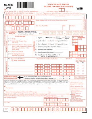 STATE OF NEW JERSEY
NJ-1040
                                                                                                                                                    INCOME TAX-RESIDENT RETURN
 2008                                                                                                                                                                                                                                               WEB
5R
For Tax Year Jan.-Dec. 31, 2008, Or Other Tax Year Beginning ____________, 2008, Month Ending                               , 20





                                                                                                                  
   IMPORTANT! YOU MUST ENTER YOUR SSN (s).                Fill in   if application for Federal extension is enclosed or enter confirmation #________.
    Your Social Security Number                          Last Name, First Name and Initial (Joint filers enter first name and initial of each - Enter spouse/CU partner




                                                                                                                                                                                                                                                                     information is correct. Otherwise, print or
                                                                                                                                                                                   last name ONLY if different)

                                                                            -              -




                                                                                                                                                                                                                                                                     Place label on form if all preprinted

                                                                                                                                                                                                                                                                     type your name and address.
                                                   Spouse’s/CU Partner’s Social Security Number                                   Home Address         (Number and Street, including apartment number or rural route)
For Privacy Act Notification, See Instructions




                                                                            -              -
                                                   County/Municipality Code (See Table p. 51)                                     City, Town, Post Office                                                  State                 Zip Code




                                                   NJ RESIDENCY If you wereof the taxable year, givefor
                                                                            a New Jersey resident
                                                                                                                                                                  /                  /                                                 /                   /
                                                                                                                                                   MM                   DD                 YY                          MM                  DD                   YY
                                                                ONLY part                            the
                                                      STATUS                                                                              From                                                                 To
                                                                period of New Jersey residency:

                                                                                                                                                                                                                                                         ENTER
                                                                                (Fill in only one)                                                                                   Spouse/                       Domestic
                                                                                                                                                                                                                                                         NUMBERS
                                                                                                                                 6. Regular                      Yourself                                                                  6
                                                                                                                                                                                     CU Partner                    Partner
                                                                 1.    Single                                                                                                                                                                            HERE
                                                                                                                                 7. Age 65 or Over                    Yourself             Spouse/CU Partner                               7
                                                                 2.    Married/CU Couple, filing
                                                 FILING STATUS




                                                                                                                   EXEMPTIONS




                                                                       joint return
                                                                                                                                 8. Blind or Disabled                 Yourself             Spouse/CU Partner                               8
                                                                 3.    Married/CU Partner, filing separate
                                                                       return. Enter Spouse’s/ CU Partner’s                                                                                                                                               9
                                                                                                                                 9. Number of your qualified dependent children .......................
                                                                       Social Security Number in the
                                                                                                                                10. Number of other dependents                       ........................................
                                                                       boxes above                                                                                                                                                                       10
                                                                 4.    Head of household                                        11. Dependents attending colleges ...........................                                    11
                                                                 5.    Qualifying widow(er)/
                                                                                                                                12. Totals (For Line 12a - Add Lines 6, 7, 8, and 11)
                                                                       Surviving CU Partner                                                                                                                                                              12b
                                                                                                                                                                                                                                 12a
                                                                                                                                           (For Line 12b - Add Lines 9 and 10) ..................
                                                                                                                                                                                                                                                  Does dependent
                                                                 13. Dependent’s Last Name,                                        Dependent’s Social Security Number                                                Birth Year
                                                                                                                                                                                                                                                 have health insur-
                                                                     First Name, Middle Initial
                                                                                                                                                                                                                                                 ance? (see instr.)
                                                 DEPENDENTS




                                                                                                                                                                                                                                                    Yes     No

                                                                                                                                                   -                    -
                                                                 a

                                                                                                                                                   -                    -
                                                                 b

                                                                                                                                                   -                    -
                                                                 c

                                                                                                                                                   -                    -
                                                                 d
                                                                                               Do you wish to designate $1 of your taxes for this fund?                                                   Yes                   No
GUBERNATORIAL                                                                                                                                                                                                                                  Note: if you fill in the Yes
                                                                                                                                                                                                                                               oval(s), it will not increase your
ELECTIONS FUND                                                                                 If joint return, does your spouse/CU partner wish to designate $1?                                         Yes                   No             tax or reduce your refund.

     Under the penalties of perjury, I declare that I have examined this income tax return and rebate application, including accompanying
     schedules and statements, and to the best of my knowledge and belief, it is true, correct, and complete and that I occupied the rental prop-                                                                                Pay amount on Line 54 in full.
     erty for which I am applying for the tenant homestead rebate as my principal residence on October 1, 2008. If prepared by a person other                                                                                    Write Social Security number(s) on
     than taxpayer, this declaration is based on all information of which the preparer has any knowledge.                                                                                                                        check or money order and make
                                                                                                                                                                                                                                 payable to:

      Your Signature                                                                                                                                                                                                            STATE OF NEW JERSEY - TGI
                                                    ________________________________________________________________________________________________________________________
                                                                                                                                                                  Date                                                           Mail your check or money order with
                                                                                                                                                                                                                                 your NJ-1040-V payment voucher and

      Spouse’s/CU Partner’s Signature (if filing jointly, BOTH must sign)
                                                                                                                                                                                                                                 your return to:
                                                    ________________________________________________________________________________________________________________________                                                        NJ Division of Taxation
                                                                                                                                                                                                                                    Revenue Processing Center
                                                                                                                                                                  Date
                                                                                                                                                                                                                                    PO Box 111
                                                                                                                                                                                                                                    Trenton, NJ 08645-0111
     If you do not need forms mailed to you next year, fill in (See instruction page 15) .............................................                                                                                           IF REFUND:
                                                                                                                                                                                                                                    NJ Division of Taxation
     I authorize the Division of Taxation to discuss my return and enclosures with my preparer (below) .........
                                                                                                                                                                                                                                    Revenue Processing Center
     Paid Preparer’s Signature                                                                                                                      Federal Identification Number                                                   PO Box 555
                                                                                                                                                                                                                                    Trenton, NJ 08647-0555
                                                                                                                                                                                                                                 You may also pay by e-check or credit
                                                                                                                                                                                                                                 card. For more information go to:
                                                                                                                                                                                                                                 www.state.nj.us/treasury/taxation
     Firm’s Name                                                                                                                                    Federal Employer Identification Number




                Division
                                                                       1        2                             3                                                     4         5          6                                             7
                  Use
 