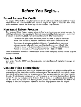 Before You Begin...
Earned Income Tax Credit
  For tax year 2008, the New Jersey Earned Income Credit has increased. Individuals eligible to receive
  a benefit under the Federal earned income tax credit program are eligible to receive the New Jersey
  earned income tax credit in the amount equal to 22.5% of the Federal benefit.


Homestead Rebate Program
  The Homestead Rebate Program provides rebates for New Jersey homeowners and tenants who meet the
  eligibility requirements. How you apply for the rebate is determined by whether you were a homeowner
  or a tenant on October 1, 2008. Homeowners and tenants file different applications.
              Tenants use the application in this booklet, Form TR-1040, to apply for the tenant
              rebate. Filing instructions, including the eligibility requirements, begin on page 46.
              Homeowners do not use the application in this booklet. Applications for the homeowner
              rebate are expected to be mailed at the end of April, and homeowners will apply either
              online or by phone. For information about the homeowner rebate, visit the Division’s
              Web site at www.state.nj.us/treasury/taxation/ or call 1-888-238-1233.
  Information about the Homestead Rebate Program, as well as other New Jersey property tax relief programs,
  is subject to change.


New for 2008
  Look for the “New for 2008” symbol throughout the instruction booklet. It highlights the changes for
  this tax year.


Consider Filing Electronically
  If you normally compute your taxes the old fashioned pen-and-paper way, why not consider taking ad-
  vantage of one of the State’s electronic filing options this year? Taxpayers who file electronically receive
  their refunds quicker than those who file paper returns. Plus, you can request that your refund check be
  deposited directly into your bank account so you’ll have access to your money that much faster! Owe us
  money? You can pay what you owe by electronic check (e-check) or by credit card. Electronic filing is
  fast. It’s secure. It’s easy. Best of all, it saves you time, money, and headaches! Check the chart on the
  next page to see if you qualify to use NJ FastFile and which filing option will work best for you.
 