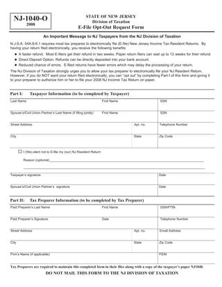 STATE OF NEW JERSEY
  NJ-1040-O                                             Division of Taxation
            2008
                                                E-File Opt-Out Request Form
                       An Important Message to NJ Taxpayers from the NJ Division of Taxation
N.J.S.A. 54A:8-6.1 requires most tax prepares to electronically file (E-file) New Jersey Income Tax Resident Returns. By
having your return filed electronically, you receive the following benefits:
       A faster refund. Most E-filers get their refund in two weeks. Paper return filers can wait up to 12 weeks for their refund.
       Direct Deposit Option. Refunds can be directly deposited into your bank account.
       Reduced chance of errors. E-filed returns have fewer errors which may delay the processing of your return.
The NJ Division of Taxation strongly urges you to allow your tax preparer to electronically file your NJ Resident Return.
However, if you do NOT want your return filed electronically, you can “opt out” by completing Part I of this form and giving it
to your preparer to authorize him or her to file your 2008 NJ Income Tax Return on paper.


Part I:       Taxpayer Information (to be completed by Taxpayer)
Last Name                                                          First Name                    SSN


Spouse’s/Civil Union Partner’s Last Name (if filing jointly)       First Name                    SSN


Street Address                                                                  Apt. no.        Telephone Number


City                                                                            State           Zip Code



          I (We) elect not to E-file my (our) NJ Resident Return

          Reason (optional)_____________________________________________________________________________________

          ____________________________________________________________________________________________________

Taxpayer’s signature                                                                            Date


Spouse’s/Civil Union Partner’s signature                                                        Date



Part II:      Tax Preparer Information (to be completed by Tax Preparer)
Paid Preparer’s Last Name                                          First Name                    SSN/PTIN


Paid Preparer’s Signature                                          Date                          Telephone Number


Street Address                                                                  Apt. no.        Email Address


City                                                                            State           Zip Code


Firm’s Name (if applicable)                                                                     FEIN


Tax Preparers are required to maintain this completed form in their files along with a copy of the taxpayer’s paper NJ1040.
                         DO NOT MAIL THIS FORM TO THE NJ DIVISION OF TAXATION
 