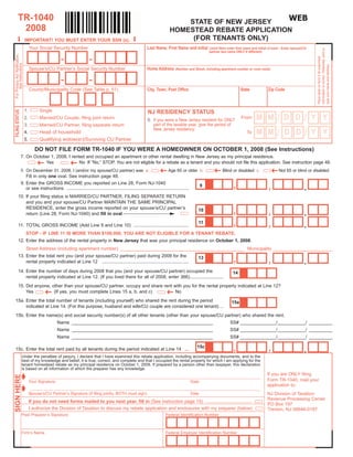 TR-1040                                                                                                                                WEB
                                                                                                                         STATE OF NEW JERSEY
          2008                                                                                                       HOMESTEAD REBATE APPLICATION
                                                                                                                          (FOR TENANTS ONLY)





                                                                                            
                                IMPORTANT! YOU MUST ENTER YOUR SSN (s).
                                     Your Social Security Number                                      Last Name, First Name and Initial (Joint filers enter first name and initial of each - Enter spouse/CU




                                                                                                                                                                                                                  information is correct. Otherwise, print or
                                                                                                                                               partner last name ONLY if different)
For Privacy Act Notification,




                                                      -              -




                                                                                                                                                                                                                  Place label on form if all preprinted
     See Instructions




                                                                                                                                                                                                                  type your name and address.
                                     Spouse’s/CU Partner’s Social Security Number                     Home Address       (Number and Street, including apartment number or rural route)


                                                      -              -
                                     County/Municipality Code (See Table p. 51)                       City, Town, Post Office                                       State             Zip Code



                                1.        Single
FILING STATUS




                                                                                                       NJ RESIDENCY STATUS
                                                                                                                                                                                          /             /
                                                                                                                                                                               MM               DD             YY
                                                                                                                                                                    From
                                2.        Married/CU Couple, filing joint return                       6. If you were a New Jersey resident for ONLY
                                                                                                          part of the taxable year, give the period of
                                3.        Married/CU Partner, filing separate return
                                                                                                          New Jersey residency:
                                                                                                                                                                                          /            D/
                                                                                                                                                                               MM               D              YY
                                          Head of household
                                4.                                                                                                                                      To
                                          Qualifying widow(er)/Surviving CU Partner
                                5.

                                        DO NOT FILE FORM TR-1040 IF YOU WERE A HOMEOWNER ON OCTOBER 1, 2008 (See Instructions)
                    7. On October 1, 2008, I rented and occupied an apartment or other rental dwelling in New Jersey as my principal residence.
                                                          
                               Yes               No If “No,” STOP. You are not eligible for a rebate as a tenant and you should not file this application. See instruction page 48.
                                                                                                                                                                                        
                    8. On December 31, 2008, I (and/or my spouse/CU partner) was a.                                       Age 65 or older b.            Blind or disabled c.                  Not 65 or blind or disabled
                       Fill in only one oval. See instruction page 48.

                                                                                                                                                               ,                      ,
                    9. Enter the GROSS INCOME you reported on Line 28, Form NJ-1040
                                                                                                                                                                                                           .
                                                                                                                                           9
                       or see instructions ...............................................................................................
          10. If your filing status is MARRIED/CU PARTNER, FILING SEPARATE RETURN
              and you and your spouse/CU Partner MAINTAIN THE SAME PRINCIPAL

                                                                                                                                                               ,
              RESIDENCE, enter the gross income reported on your spouse’s/CU partner’s
                                                                                                                                                                                      ,                    .
                                                                                                                                        10
              return (Line 28, Form NJ-1040) and fill in oval

                                                                                                                                                               ,                      ,                    .
                                                                                                                                        11
          11. TOTAL GROSS INCOME (Add Line 9 and Line 10) ...........................................
                                STOP - IF LINE 11 IS MORE THAN $100,000, YOU ARE NOT ELIGIBLE FOR A TENANT REBATE.
          12. Enter the address of the rental property in New Jersey that was your principal residence on October 1, 2008.
                                Street Address (including apartment number) ________________________________________________ Municipality _______________________

                                                                                                                                                               ,
          13. Enter the total rent you (and your spouse/CU partner) paid during 2008 for the
                                                                                                                                                                                      ,
                                                                                                                                        13
                                                                                                                                                                                                           .
              rental property indicated at Line 12 ....................................................................

          14. Enter the number of days during 2008 that you (and your spouse/CU partner) occupied the                                                          14
              rental property indicated at Line 12. (If you lived there for all of 2008, enter 366)..........................
          15. Did anyone, other than your spouse/CU partner, occupy and share rent with you for the rental property indicated at Line 12?
                                                                                                                  
              Yes          (If yes, you must complete Lines 15 a, b, and c)         No
15a. Enter the total number of tenants (including yourself) who shared the rent during the period                                                             15a
     indicated at Line 14. (For this purpose, husband and wife/CU couple are considered one tenant). ..
15b. Enter the name(s) and social security number(s) of all other tenants (other than your spouse/CU partner) who shared the rent.
                                                    Name _______________________________________________________                                             SS# ______________/___________/ _________
                                                    Name _______________________________________________________                                             SS# ______________/___________/ _________
                                                    Name _______________________________________________________                                             SS# ______________/___________/ _________

                                                                                                                                                               ,                      ,
                                                                                                                                       15c
                                                                                                                                                                                                           .
15c. Enter the total rent paid by all tenants during the period indicated at Line 14 ...
                        Under the penalties of perjury, I declare that I have examined this rebate application, including accompanying documents, and to the
                        best of my knowledge and belief, it is true, correct, and complete and that I occupied the rental property for which I am applying for the
                        tenant homestead rebate as my principal residence on October 1, 2008. If prepared by a person other than taxpayer, this declaration
                        is based on all information of which the preparer has any knowledge.
                                                                                                                                                                                      If you are ONLY filing
                         Your Signature
SIGN HERE




                                     ________________________________________________________________________________________________________________________
                                                                                                                                                                                      Form TR-1040, mail your
                                                                                                                                   Date
                                                                                                                                                                                      application to:
                         Spouse’s/CU Partner’s Signature (if filing jointly, BOTH must sign)
                                     ________________________________________________________________________________________________________________________
                                                                                                                                   Date                                               NJ Division of Taxation
                                                                                                                                                                                      Revenue Processing Center
                                     If you do not need forms mailed to you next year, fill in (See instruction page 15) ....................................
                                                                                                                                                                                      PO Box 197
                                     I authorize the Division of Taxation to discuss my rebate application and enclosures with my preparer (below)                                    Trenton, NJ 08646-0197
                        Paid Preparer’s Signature                                                                  Federal Identification Number



                        Firm’s Name                                                                                Federal Employer Identification Number
 