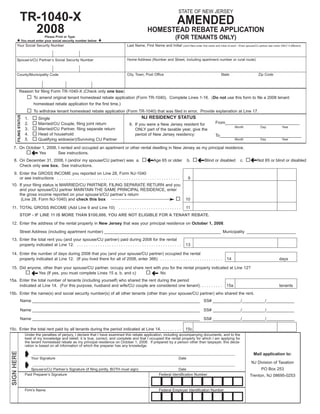 STATE OF NEW JERSEY
                 TR-1040-X                                                                                                        AMENDED
                   2008                                                                                    HOMESTEAD REBATE APPLICATION
                                                                                                                                (FOR TENANTS ONLY)
                                    Please Print or Type
                     You must enter your social security number below
        Your Social Security Number                                                        Last Name, First Name and Initial           (Joint filers enter first name and initial of each - Enter spouse/CU partner last name ONLY if different)




                                                                                           Home Address (Number and Street, including apartment number or rural route)
        Spouse’s/CU Partner’s Social Security Number


                                                                                           City, Town, Post Office                                                      State                             Zip Code
        County/Municipality Code



              Reason for filing Form TR-1040-X (Check only one box)
                              To amend original tenant homestead rebate application (Form TR-1040). Complete Lines 1-16. (Do not use this form to file a 2008 tenant
                              homestead rebate application for the first time.)
                              To withdraw tenant homestead rebate application (Form TR-1040) that was filed in error. Provide explanation at Line 17.
         FILING STATUS




                                                                                                      NJ RESIDENCY STATUS
                         1.      Single
                                                                                                                                                                   From________________________________
                         2.      Married/CU Couple, filing joint return                      6. If you were a New Jersey resident for
                                                                                                                                                                                     Month                  Day                Year
                         3.      Married/CU Partner, filing separate return                     ONLY part of the taxable year, give the
                         4.      Head of household                                              period of New Jersey residency:                                    To___________________________________
                         5.      Qualifying widow(er)/Surviving CU Partner                                                                                                           Month                  Day                Year

   7. On October 1, 2008, I rented and occupied an apartment or other rental dwelling in New Jersey as my principal residence.
                              §
               Yes        See instructions.
                                                                                                                                                                                                   §
                                                                                                          §                                        §
    8. On December 31, 2008, I (and/or my spouse/CU partner) was a.                                            Age 65 or older            b.              Blind or disabled              c.              Not 65 or blind or disabled
       Check only one box. See instructions.
    9. Enter the GROSS INCOME you reported on Line 28, Form NJ-1040
       or see instructions . . . . . . . . . . . . . . . . . . . . . . . . . . . . . . . . . . . . . . . . . . . . . . . . . . . . .       9
 10. If your filing status is MARRIED/CU PARTNER, FILING SEPARATE RETURN and you
     and your spouse/CU partner MAINTAIN THE SAME PRINCIPAL RESIDENCE, enter
     the gross income reported on your spouse’s/CU partner’s return
      (Line 28, Form NJ-1040) and check this box                                                                                         10

 11. TOTAL GROSS INCOME (Add Line 9 and Line 10) . . . . . . . . . . . . . . . . . . . . . . . . . . .                                   11
                STOP - IF LINE 11 IS MORE THAN $100,000, YOU ARE NOT ELIGIBLE FOR A TENANT REBATE.

 12. Enter the address of the rental property in New Jersey that was your principal residence on October 1, 2008.

                Street Address (including apartment number) __________________________________________________ Municipality _____________________
 13. Enter the total rent you (and your spouse/CU partner) paid during 2008 for the rental
     property indicated at Line 12. . . . . . . . . . . . . . . . . . . . . . . . . . . . . . . . . . . . . . . . . . . . . .            13

 14. Enter the number of days during 2008 that you (and your spouse/CU partner) occupied the rental
     property indicated at Line 12. (If you lived there for all of 2008, enter 366) . . . . . . . . . . . . . . . . . . . . . . . . . . .                                    14                                             days

 15. Did anyone, other than your spouse/CU partner, occupy and share rent with you for the rental property indicated at Line 12?
                              §                                                                               §
              Yes (If yes, you must complete Lines 15 a, b, and c)            No
15a. Enter the total number of tenants (including yourself) who shared the rent during the period
     indicated at Line 14. (For this purpose, husband and wife/CU couple are considered one tenant). . . . . . . . . .                                                       15a                                            tenants
15b. Enter the name(s) and social security number(s) of all other tenants (other than your spouse/CU partner) who shared the rent.
                  Name ________________________________________________________________________ SS# ____________/__________/____________

                  Name ________________________________________________________________________ SS# ____________/__________/____________

                  Name ________________________________________________________________________ SS# ____________/__________/____________

15c. Enter the total rent paid by all tenants during the period indicated at Line 14. . . . . . . . .                                    15c
                         Under the penalties of perjury, I declare that I have examined this rebate application, including accompanying documents, and to the
                         best of my knowledge and belief, it is true, correct, and complete and that I occupied the rental property for which I am applying for
                         the tenant homestead rebate as my principal residence on October 1, 2008. If prepared by a person other than taxpayer, this decla-
                         ration is based on all information of which the preparer has any knowledge.

                         ± Your Signature
 SIGN HERE




                                                                                                                                                                                                     Mail application to:
                              ____________________________________________________________________________________________________________________
                                                                                                                                   Date

                         ± Spouse’s/CU Partner’s Signature (if filing jointly, BOTH must sign)                                                                                                     NJ Division of Taxation
                              ____________________________________________________________________________________________________________________
                                                                                                                                                                                                            PO Box 253
                                                                                                                               Date
                         Paid Preparer’s Signature                                                                  Federal Identification Number                                                 Trenton, NJ 08695-0253


                         Firm’s Name                                                                                Federal Employer Identification Number
 