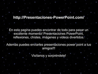 http://Presentaciones-PowerPoint.com/ En esta pagina puedes encontrar de todo para pasar un excelente momento! Presentaciones PowerPoint, reflexiones, chistes, imágenes y videos divertidos. Además puedes enviarles presentaciones power point a tus amigos!!! Visítanos y sorpréndete! 