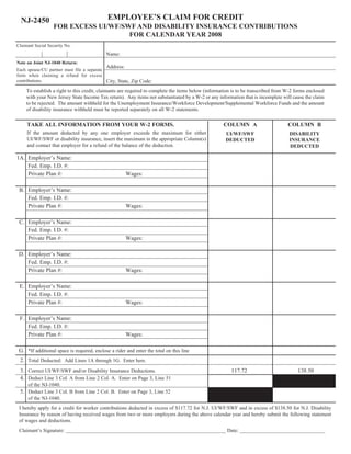 EMPLOYEE’S CLAIM FOR CREDIT
  NJ-2450
                   FOR EXCESS UI/WF/SWF AND DISABILITY INSURANCE CONTRIBUTIONS
                                      FOR CALENDAR YEAR 2008
Claimant Social Security No.
                                            Name:
Note on Joint NJ-1040 Return:
                                            Address:
Each spouse/CU partner must file a separate
form when claiming a refund for excess
contributions.                              City, State, Zip Code:
     To establish a right to this credit, claimants are required to complete the items below (information is to be transcribed from W-2 forms enclosed
     with your New Jersey State Income Tax return). Any items not substantiated by a W-2 or any information that is incomplete will cause the claim
     to be rejected. The amount withheld for the Unemployment Insurance/Workforce Development/Supplemental Workforce Funds and the amount
     of disability insurance withheld must be reported separately on all W-2 statements.

     TAKE ALL INFORMATION FROM YOUR W-2 FORMS.                                                       COLUMN A                       COLUMN B
     If the amount deducted by any one employer exceeds the maximum for either                        UI/WF/SWF                      DISABILITY
     UI/WF/SWF or disability insurance, insert the maximum in the appropriate Column(s)               DEDUCTED                       INSURANCE
     and contact that employer for a refund of the balance of the deduction.                                                         DEDUCTED

1A. Employer’s Name:
    Fed. Emp. I.D. #:
    Private Plan #:                                    Wages:

 B. Employer’s Name:
    Fed. Emp. I.D. #:
    Private Plan #:                                    Wages:

 C. Employer’s Name:
    Fed. Emp. I.D. #:
    Private Plan #:                                    Wages:

 D. Employer’s Name:
    Fed. Emp. I.D. #:
    Private Plan #:                                    Wages:

 E. Employer’s Name:
    Fed. Emp. I.D. #:
    Private Plan #:                                    Wages:

 F. Employer’s Name:
    Fed. Emp. I.D. #:
    Private Plan #:                                    Wages:

 G. *If additional space is required, enclose a rider and enter the total on this line
 2. Total Deducted: Add Lines 1A through 1G. Enter here.
 3. Correct UI/WF/SWF and/or Disability Insurance Deductions.                                           117.72                           138.50
 4. Deduct Line 3 Col. A from Line 2 Col. A. Enter on Page 3, Line 51
     of the NJ-1040.
 5. Deduct Line 3 Col. B from Line 2 Col. B. Enter on Page 3, Line 52
     of the NJ-1040.
 I hereby apply for a credit for worker contributions deducted in excess of $117.72 for N.J. UI/WF/SWF and in excess of $138.50 for N.J. Disability
 Insurance by reason of having received wages from two or more employers during the above calendar year and hereby submit the following statement
 of wages and deductions.
 Claimant’s Signature: ______________________________________________________________ Date: _________________________________
 