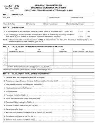 GIT-317                                                    NEW JERSEY GROSS INCOME TAX
 FORM
                                                              SHELTERED WORKSHOP TAX CREDIT
   Tax Year: 2006
                                               FOR RETURN PERIODS BEGINNING AFTER JANUARY 12, 2006
              (2-07)


PART I            IDENTIFICATION
Entity Name                                                                                           Federal ID Number                                   NJ Allocated Income




Check Entity Type                                      Partnership                             Sole Proprietorship                                 Limited Liability Company

PART II           QUALIFICATIONS

 1. Is each employee for which a credit is claimed a “Qualified Person” in accordance with P.L. 2005, c. 318? . . . .                                                  YES       NO

 2. Did each employee for which a credit is claimed work for at least 26 weeks during the privilege period and
    work at least 25 hours per week at or under the supervision of a sheltered workshop? . . . . . . . . . . . . . . . . . . . .                                       YES       NO

NOTE: If the answer to either of the above questions is “NO”, do not complete the rest of this form. The taxpayer does not qualify for the
      sheltered workshop tax credit, otherwise, go to Part III.


PART III          CALCULATION OF THE AVAILABLE SHELTERED WORKSHOP TAX CREDIT

                      (A)                                                     (B)                                                 (C)                                     (D)
            Social Security Number                                           Name                                            Total Wages                      20% of Column C - Max $1,000

  1.

  2.

  3.

  4.
         Available Sheltered Workshop Tax Credit (add lines 1, 2, 3 and 4) . . . . . . . . . . . . . . . . . . . . . . . . . . .

* If there are more names, please attach a schedule corresponding to Part III.

PART IV           CALCULATION OF THE ALLOWABLE CREDIT AMOUNT

 1. Carryover credit from prior years (not applicable in first year) . . . . . . . . . . . . . . . . . . . . . . . . . . . . . . . . . .                      1.

 2. Available current year Sheltered Workshop Tax Credit (total from Part III or NJ-K1) . . . . . . . . . . . . . . . .                                       2.

 3. Total Sheltered Workshop Tax Credits (add lines 1 and 2) . . . . . . . . . . . . . . . . . . . . . . . . . . . . . . . . . . . .                          3.

 4. NJ allocated income (from Part I above) . . . . . . . . . . . . . . . . . . . . . . . . . . . . . . . . . . . . . . . . . . . . . . . . . .               4.

 5. NJ Gross Income . . . . . . . . . . . . . . . . . . . . . . . . . . . . . . . . . . . . . . . . . . . . . . . . . . . . . . . . . . . . . . . . . . . .   5.

 6. Percentage (divide line 4 by line 5) . . . . . . . . . . . . . . . . . . . . . . . . . . . . . . . . . . . . . . . . . . . . . . . . . . . . . .          6.

 7. NJ Tax after credit for taxes paid to other jurisdictions . . . . . . . . . . . . . . . . . . . . . . . . . . . . . . . . . . . . . . .                   7.

 8. Apportioned NJ tax (multiply line 7 by line 6) . . . . . . . . . . . . . . . . . . . . . . . . . . . . . . . . . . . . . . . . . . . . . . .              8.

 9. Maximum Allowable Credit (multiply line 8 by 50%) . . . . . . . . . . . . . . . . . . . . . . . . . . . . . . . . . . . . . . . . .                       9.

10. Earned Income Tax Credit . . . . . . . . . . . . . . . . . . . . . . . . . . . . . . . . . . . . . . . . . . . . . . . . . . . . . . . . . . . . . 10.

11. Allowable credit (subtract line 10 from line 9, do not enter less than zero) . . . . . . . . . . . . . . . . . . . . . . . . 11.

12. Current year credit (lesser of line 11 or line 3) . . . . . . . . . . . . . . . . . . . . . . . . . . . . . . . . . . . . . . . . . . . . . . 12.

13. Carryover credit (subtract line 12 from line 3) . . . . . . . . . . . . . . . . . . . . . . . . . . . . . . . . . . . . . . . . . . . . . . 13.
 