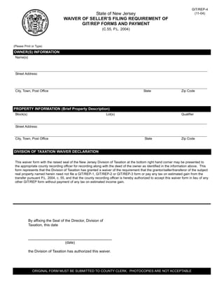 GIT/REP-4
                                                State of New Jersey                                                           (11-04)
                                   WAIVER OF SELLER’S FILING REQUIREMENT OF
                                          GIT/REP FORMS AND PAYMENT
                                                              (C.55, P.L. 2004)



(Please Print or Type)

OWNER(S) INFORMATION
 Name(s)




 Street Address:




 City, Town, Post Office                                                                   State                      Zip Code




PROPERTY INFORMATION (Brief Property Description)
 Block(s)                                                        Lot(s)                                               Qualifier


 Street Address:


 City, Town, Post Office                                                                    State                     Zip Code


DIVISION OF TAXATION WAIVER DECLARATION

 This waiver form with the raised seal of the New Jersey Division of Taxation at the bottom right hand corner may be presented to
 the appropriate county recording officer for recording along with the deed of the owner as identified in the information above. This
 form represents that the Division of Taxation has granted a waiver of the requirement that the grantor/seller/transferor of the subject
 real property named herein need not file a GIT/REP-1, GIT/REP-2 or GIT/REP-3 form or pay any tax on estimated gain from the
 transfer pursuant P.L. 2004, c. 55, and that the county recording officer is hereby authorized to accept this waiver form in lieu of any
 other GIT/REP form without payment of any tax on estimated income gain.




            By affixing the Seal of the Director, Division of
            Taxation, this date


            _________________________________________
                              (date)

            the Division of Taxation has authorized this waiver.




              ORIGINAL FORM MUST BE SUBMITTED TO COUNTY CLERK. PHOTOCOPIES ARE NOT ACCEPTABLE
 