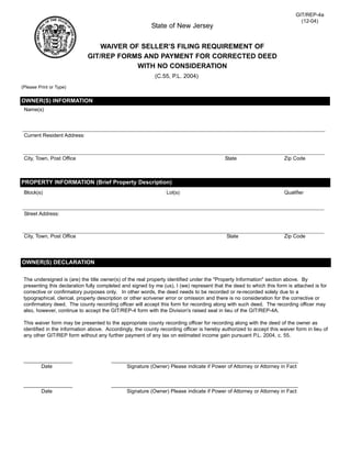 GIT/REP-4a
                                                                                                                             (12-04)
                                                          State of New Jersey


                                 WAIVER OF SELLER’S FILING REQUIREMENT OF
                             GIT/REP FORMS AND PAYMENT FOR CORRECTED DEED
                                          WITH NO CONSIDERATION
                                                            (C.55, P.L. 2004)
(Please Print or Type)


OWNER(S) INFORMATION
 Name(s)




 Current Resident Address:



 City, Town, Post Office                                                                   State                      Zip Code



PROPERTY INFORMATION (Brief Property Description)
 Block(s)                                                        Lot(s)                                               Qualifier



 Street Address:



 City, Town, Post Office                                                                    State                     Zip Code




OWNER(S) DECLARATION

 The undersigned is (are) the title owner(s) of the real property identified under the quot;Property Informationquot; section above. By
 presenting this declaration fully completed and signed by me (us), I (we) represent that the deed to which this form is attached is for
 corrective or confirmatory purposes only. In other words, the deed needs to be recorded or re-recorded solely due to a
 typographical, clerical, property description or other scrivener error or omission and there is no consideration for the corrective or
 confirmatory deed. The county recording officer will accept this form for recording along with such deed. The recording officer may
 also, however, continue to accept the GIT/REP-4 form with the Division's raised seal in lieu of the GIT/REP-4A.

 This waiver form may be presented to the appropriate county recording officer for recording along with the deed of the owner as
 identified in the information above. Accordingly, the county recording officer is hereby authorized to accept this waiver form in lieu of
 any other GIT/REP form without any further payment of any tax on estimated income gain pursuant P.L. 2004, c. 55.



 _________________                      _________________________________________________________________
       Date                                  Signature (Owner) Please indicate if Power of Attorney or Attorney in Fact


 _________________                      _________________________________________________________________
       Date                                  Signature (Owner) Please indicate if Power of Attorney or Attorney in Fact
 