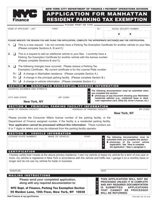 NEW YORK CITY DEPARTMENT OF FINANCE                         PAYMENT OPERATIONS DIVISION
                                                                                            G


                                     APPLICATION FOR MANHATTAN
                             TM




                                     RESIDENT PARKING TAX EXEMPTION
      Finance
                                                       PLEASE PRINT OR TYPE

NAME OF APPLICANT: LAST                   FIRST                                     M.I.               SOCIAL SECURITY NUMBER




PLEASE INDICATE THE REASON YOU ARE FILING THIS APPLICATION, COMPLETE THE APPROPRIATE SECTION(S) AND THE CERTIFICATION.

      K
1.          This is a new request. I do not currently have a Parking Tax Exemption Certificate for another vehicle on your files.
            (Please complete Sections A, B and C)

      K
2.          This is a request to add an additional vehicle to your files. I currently have a
            Parking Tax Exemption Certificate for another vehicle with the license number:
            (Please complete Sections B and C)

      K
3.          The following changes have occurred. Please reissue a Parking Tax
            Exemption Certificate. My current certificate is for the License Plate number:
            K
      3.1       A change in Manhattan residence. (Please complete Section A.)
            K
      3.2       A change in the principal parking facility. (Please complete Section B.)
            K
      3.3       A change in vehicle information. (Please complete Section C.)
 S E C T I O N A - M A N H AT TA N R E S I D E N T I A L A D D R E S S I N F O R M AT I O N
             (NUMBER
ADDRESS                 AND STREET):
                                                                            The following documentation must be submitted when
                                                                          N
                                                                            you complete this section:
                                                                          O
                                                                            G photocopy of one document showing your Manhattan
                                                                          T
                                                                               residential address (e.g., residential lease or deed,
CITY AND STATE:                                   ZIP CODE:
                                                                          E
                                                                               voter registration card, utility bill, driverʼs license, etc.)
                New York, NY
 S E C T I O N B - P R I N C I PA L PA R K I N G FA C I L I T Y I N F O R M AT I O N
NAME OF PARKING FACILITY:                                     ADDRESS OF PARKING FACILITY:                                        ZIP CODE:

                                                                                                         New York, NY
 Please provide the Consumer Affairs license number of the parking facility, or the
 Department of Finance assigned number, if the facility is a residential parking facility.
 Your application cannot be processed without this information. These numbers are
 6 or 7 digits or letters and may be obtained from the parking facility operator.
 S E C T I O N C - V E H I C L E I N F O R M AT I O N
                                                                                                  The following documentation must be
LICENSE PLATE NUMBER:                  MAKE OF VEHICLE:                YEAR:
                                                                                            N
                                                                                                  submitted when you complete this section:
                                                                                            O
                                                                                                  G photocopy of the current vehicle
                                                                                            T
                                                                                                     registration. See “How to complete
                                                                                            E
                                                                                                     the Application”, Step 3, paragraph 3.

 C E R T I F I C AT I O N
 I hereby certify that I reside at the above primary residence, I own my vehicle or lease my vehicle for a term of one year or
 more, my vehicle is registered in New York in accordance with the vehicle and traffic law, I garage it on a monthly basis or
 longer and do not use my vehicle for trade or business.

 __________________________________________________                                    _________________________________
  SIGNATURE                                                                                DATE

 MAILING INSTRUCTIONS
                                                                                       THIS APPLICATION WILL NOT BE
             Please send your completed application,
                                                                                       PROCESSED UNLESS IT IS COMPLETE
                                                                                   N
             along with any required documentation to:
                                                                                       AND ANY REQUIRED DOCUMENTATION
                                                                                   O
                                                                                       IS SUBMITTED.     APPLICATIONS
                                                                                   T
     NYC Dept. of Finance, Parking Tax Exemption Section
                                                                                       THAT CANNOT BE PROCESSED
                                                                                   E
     59 Maiden Lane, 19th Floor, New York, NY 10038                                    WILL BE RETURNED.
Visit Finance at nyc.gov/finance                                                                                          PTEA1099 Rev. 03.19.09
 