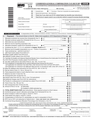 COMBINED GENERAL CORPORATION TAX RETURN 2008
                                                                                  3A
                                                                                  NYC
                                                NEW YORK CITY DEPARTMENT OF FINANCE


                                                                                                            NYC-3L RETURNS FOR ALL CORPORATIONS INCLUDED IN THE COMBINED RETURN MUST BE ATTACHED TO THIS RETURN
                                                                      TM




                                                Finance                                                                                                                                                                                           Check box if you are filing
                                                                                                                                                                                                                                             I    a 52- 53-week taxable year
                                                                    For CALENDAR YEAR 2008 or FISCAL YEAR beginning ______________ 2008, and ending ________________

                 *30110891*
                                                                                                                                                                                                                                         G


                                                                                                    I                                                   I
                                                                                                            Amended return                                      Final return. Check box if corporation has ceased operations.
                                                                                              G                                                   G
                                                                                                    I       Special short period return. See Instructions.
                                                                                              G
                                                                                                    I       Check box if you claim any 9/11/01-related federal tax benefits (see instructions.)
                                                                                              G
                                                                                                    I       Check this box to request consent to use an alternative method to compute the business allocation percentage
                                                                                              G
                                                   Print or Type:
                                                  Name of reporting corporation
                                                                                                                                                                                                    EMPLOYER IDENTIFICATION NUMBER OF REPORTING CORPORATION

                                                  Address (number and street)

                                                  City and State                                                                     Zip Code
                                                                                                                                                                                                                BUSINESS CODE NUMBER AS PER FEDERAL RETURN

                                                  Business Telephone Number                                                          Date business began in NYC

                                                  Name of parent of controlled group                                                     Employer Identification Number                                              NYC PRINCIPAL BUSINESS ACTIVITY

                                                                                                                         G
       SCHEDULE A                                           Computation of Tax - BEGIN WITH SCHEDULE I ON PAGE 2 - COMPLETE ALL OTHER SCHEDULES. TRANSFER APPLICABLE AMOUNTS TO SCHEDULE A

                                           Pay amount shown on line 23 - Make check payable to: NYC Department of Finance
                                                                                                                                                                                                                                                 Payment Enclosed

             Payment
A.                                                                                                                                                                                                                            G
1. Allocated combined net income (from Schedule M, line 7).....G 1.                                                                                                                                                        G 1.
                                                                                                                                                                                                      X .0885
2. Allocated combined capital (from Schedule M, line 10) (see instr.).....G 2.                                                                                                                                             G 2.
                                                                                                                                                                                                      X .0015
3. Alternative tax (see instructions).........................................................................................................................................................................G 3.
                                                                                                                                                                                                                                                               300 00
4. Minimum tax for reporting corporation only........................................................................................................................................................4.
5. Allocated subsidiary capital (from Schedule M, line 11) ............G 5.                                                                                                                                                G 5.
                                                                                                                                                                                                   X .00075

6. Combined tax (line 1, 2, 3, or 4, whichever is largest, PLUS line 5) .......................................................................................G 6.
7. Minimum tax for taxable corporations (see instr.) - number of corporations .............G                                                                                                                               G 7.
                                                                                                                                                                                        X $300
8. Total combined tax - add line 6 and line 7....................................................................................................................................................G 8.
9. UBT Paid Credit (attach Form NYC-9.7) .....................................................................................................................................................G 9.
10a. REAP Credits (attach Form NYC-9.5)...................................................................................................................................................................................G 10a.
10b. LMREAP Credits (attach Form NYC-9.8) ........................................................................................................................................................................G 10b.
11a. Real Estate Tax Escalation and Employment Opportunity Relocation Costs or Industrial Business Zone Credits (attach Form NYC-9.6) ...G 11a.
11b. NYC Film Production Credits (attach Form NYC-9.9) .......................................................................................................................................G 11b.
12. Tax after credits (line 8, less total of lines 9, 10a, 10b, 11a and 11b)..................................................................................G 12.
13. First installment of estimated tax for period following that covered by this return:
      a) If application for extension has been filed, enter amount from line 2 of Form NYC-EXT) ............................G 13a.
      b) If application for extension has not been filed and line 12 exceeds $1,000, enter 25% of line 12 ........G 13b.
14. Sales tax addback (see instructions for Form NYC-3L, Sch. A, line 12) .......................................................................................G 14.
15. Net tax (total of lines 12, 13a or 13b and 14) ..........................................................................................................................................G 15.
16. Total prepayments listed on each attached return (see instructions).....................................................................................G 16.
17. Balance due (line 15 less line 16)....................................................................................................................................................................G 17.
18. Overpayment (line 16 less line 15) .................................................................................................................................................................G 18.
19a. Interest (see Form NYC-3L, Sch. A, line 17a instructions).......................................... 19a.
19b. Additional charges (see Form NYC-3L instructions) ....................................................... 19b.
19c. Penalty for underpayment of estimated tax (attach Form NYC-222) ..............G 19c.
20. Total of lines 19a, 19b and 19c..........................................................................................................................................................................G 20.
21. Net overpayment (line 18 less line 20).........................................................................................................................................................G 21.
22. Amount of line 21 to be: (a) Refunded ...................................................................................................................................................G 22a.
                                      (b) Credited to 2009 estimated tax .................................................................................................G 22b.
23. TOTAL REMITTANCE DUE (see instructions). Enter payment amount on line A above......................................G 23.
                                                                                                                                                                                                                                                        %
24. Combined group's issuerʼs allocation percentage (from Schedule M, line 12) ...............................................................G 24.
25. Gross receipts or sales from page 3, column C, line A ....................................................................................................................G 25.
26. Total assets from page 3, column C, line B ..............................................................................................................................................G 26.
27. Compensation of more than 5% stockholders as used in computation of line 3 ...........................................................G 27.
28. NYC rent or NYC rent deducted on federal return - THIS LINE MUST BE COMPLETED....................................G 28.
                                                                                                                                                                                                                                                        %
29. Combined Group Business Allocation Percentage (from Schedule J, line 12) ...............................................................G 29.
                                                       C E R T I F I C AT I O N O F A N E L E C T E D O F F I C E R O F T H E C O R P O R AT I O N
                  I hereby certify that this return, including any accompanying rider, is, to the best of my knowledge and belief, true, correct and complete.
                  I authorize the Dept. of Finance to discuss this return with the preparer listed below. (see instructions) .................YES I
      SIGN
                                                                                                                                                                                                                                   Preparer's Social Security Number or PTIN
                  Signature of officer                                                                                                Title                                               Date
      HERE:


                                                                                                                                                                                  I
                  Preparer's                                                            Preparerʼs                                                          Check if self-                                                   G
                                                                                                                                                            employed 
                  signature                                                             printed name                                                                                      Date
                                                                                                                                                                                                                                    Firm's Employer Identification Number
 PREPARER'S
   USE ONLY:
                                                                                                                                                                                                                             G
                  L Firm's name (or yours, if self-employed)                                                   L Address                                                                                L Zip Code
30110891               ATTACH REMITTANCE TO THIS PAGE ONLY - MAKE REMITTANCE PAYABLE TO: NYC DEPARTMENT OF FINANCE (SEE PAGE 3 FOR MAILING INSTRUCTIONS)                                                                                                     NYC-3A Rev. 10.29.08
 