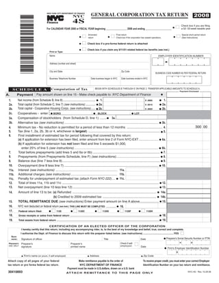 GENERAL CORPORATION TAX RETURN
                                                                            4S
                                                                            NYC                                                                                                                            2008
                                             NEW YORK CITY DEPARTMENT OF FINANCE




                 *30410893*
                                                                 TM




                                             Finance
                                                                                                                                                                                              Check box if you are filing
                                                                                                                                                                                         I    a 52- 53-week taxable year
                                             For CALENDAR YEAR 2008 or FISCAL YEAR beginning _______________ 2008 and ending ___________________                                    G



                                                                                    I                            I                                                                       I
                                                                                        Amended                      Final return                                                             Special short period return
                                                                                G                            G                                                                       G
                                                                                        return                       Check box if the corporation has ceased operations.                      (See Instructions)

                                                                                 I      Check box if a pro-forma federal return is attached
                                                                                G

                                                                                GI      Check box if you claim any 9/11/01-related federal tax benefits (see inst.)
                                                Print or Type:
                                                Name                                                                                                                EMPLOYER IDENTIFICATION NUMBER


                                                Address (number and street)


                                                City and State                                                             Zip Code
                                                                                                                                                                 BUSINESS CODE NUMBER AS PER FEDERAL RETURN

                                                Business Telephone Number                  Date business began in NYC      Date business ended in NYC



                                                   Computation of Tax
       SCHEDULE A                                                                              BEGIN WITH SCHEDULES B THROUGH E ON PAGE 2. TRANSFER APPLICABLE AMOUNTS TO SCHEDULE A.
                                                                                                                                                                                             Payment Enclosed

                                  Pay amount shown on line 15 - Make check payable to: NYC Department of Finance
A.          Payment                                                                                                                                                    G

             Net income (from Schedule B, line 8)........................................... G 1.                                                         G 1.
 1.                                                                                                                                       X .0885

             Total capital (from Schedule C, line 7) (see instructions) ............. G 2a.                                                               G 2a.
 2a.                                                                                                                                      X .0015
             Total capital - Cooperative Housing Corps. (see instructions)...... G 2b.                                                                    G 2b.
 2b.                                                                                                                                      X .0004

             Cooperatives - enter: G BORO                                                G BLOCK                           G LOT
 2c.
             Compensation of stockholders (from Schedule D, line 1) ........G 3a.
 3a.
             Alternative tax (see instructions) ......................................................................................................... G 3b.
 3b.
                                                                                                                                                                                                             300 00
             Minimum tax - No reduction is permitted for a period of less than 12 months ........................................ 4.
 4.
             Tax (line 1, 2a, 2b, 3b or 4, whichever is largest) ................................................................................ G 5.
 5.
             First installment of estimated tax for period following that covered by this return:
 6.
             (a) If application for extension has been filed, enter amount from line 2 of Form NYC-EXT .......................... G 6a.
             (b) If application for extension has not been filed and line 5 exceeds $1,000,
                enter 25% of line 5 (see instructions) .............................................................................................. G 6b.
             Total before prepayments (add lines 5 and 6a or 6b) ........................................................................... G 7.
 7.
             Prepayments (from Prepayments Schedule, line F) (see instructions)................................................. G 8.
 8.
             Balance due (line 7 less line 8)............................................................................................................. G 9.
 9.
             Overpayment (line 8 less line 7) ......................................................................................................... G 10.
 10.
             Interest (see instructions) ..................................................................... 11a.
 11a.
             Additional charges (see instructions) .................................................... 11b.
 11b.
             Penalty for underpayment of estimated tax (attach Form NYC-222).... G 11c.
 11c.
             Total of lines 11a, 11b and 11c ............................................................................................................ G 12.
 12.
             Net overpayment (line 10 less line 12) ................................................................................................ G 13.
 13.
             Amount of line 13 to be: (a) Refunded .............................................................................................. G 14a.
 14.
                                           (b) Credited to 2009 estimated tax ............................................................ G 14b.
             TOTAL REMITTANCE DUE (see instructions) Enter payment amount on line A above..................... G 15.
 15.
             NYC rent deducted on federal return (see instr.) THIS LINE MUST BE COMPLETED. .......... G 16.
 16.
                                                   I 1120                   I 1120C                I 1120S                I 1120F                  I 1120H
                Federal return filed:
 17.                                           G                        G                      G                      G                        G
                Gross receipts or sales from federal return ....................................................................................................G
 18.                                                                                                                                                                       18.
                Total assets from federal return ...................................................................................................................G      19.
 19.
                                            CERTIFICATION OF AN ELECTED OFFICER OF THE CORPORATION
                  I hereby certify that this return, including any accompanying rider, is, to the best of my knowledge and belief, true, correct and complete.
                                                                                                                                                                                             I
                  I authorize the Dept. of Finance to discuss this return with the preparer listed below. (see instructions) ............................................YES
     SIGN
                                                                                                                                                                            G Preparer's Social Security Number or PTIN
                  Signature of officer                                                                  Title                                   Date
     HERE:


                                                                                                                                           I
                                                                                                                          Check if self-
                  Preparer's                                            Preparerʼs
 PREPARER'S
                                                                                                                          employed:
                  signature                                             printed name                                                               Date
 U S E O N LY
                                                                                                                                                                            G Firm's Employer Identification Number


                  L Firm's name (or yours, if self-employed)                            L Address                                                  L Zip Code

 Attach copy of all pages of your federal                                     Make remittance payable to the order of                               To receive proper credit, you must enter your correct Employer
 tax return or pro forma federal tax return.                                   NYC DEPARTMENT OF FINANCE                                            Identification Number on your tax return and remittance.
                                                                      Payment must be made in U.S.dollars, drawn on a U.S. bank
 30410893                                                                                                                                                                                            NYC-4S - Rev. 10.29.08
                                                                      AT TA C H R E M I T TA N C E T O T H I S PA G E O N LY
 