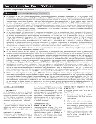 Instructions for Form NYC-4S
                                                                                                                                            NEW YORK CITY DEPARTMENT OF FINANCE




                                                                                                                           2008
                                                                                                                                                                              TM




 General Corporation Tax Return
                                                                                                                                                                    Finance




 Hi g h l i g h t s
                                                              For fiscal years beginning in 2008 or for calendar year



                            of Recent Tax Law Changes for Corporations
     For purposes of the New York City Unincorporated Business Tax, General Corporation Tax and Banking Corporation Tax, the City has “decoupled” from
     the Federal bonus depreciation allowed under the Economic Stimulus Act of 2008 except with respect to the depreciation deductions allowed with respect
 G

     to “qualified New York liberty zone property” and “qualified property” placed in service in the Resurgence Zone (generally the area in the borough of
     Manhattan south of Houston Street and north of Canal Street.) For City tax purposes, depreciation deductions for all other “qualified property” must be
     calculated as if the property was placed in service prior to September 11, 2001. Local Law 17 of 2002. See Form NYC-399Z for more information.
     For tax years beginning in 2008, taxpayers who have claimed a deduction pursuant to section 199 of the Internal Revenue Code (Income attributable
     to domestic production activities) must add this amount back in determining entire net income for purposes of the General Corporation Tax. Taxpayers
 G

     who must add back the amount deducted under IRC § 199 must use form NYC-3L. See Part HH-1 of Chapter 57 of the Laws of 2008 and Administrative
     Code sections 11-602(8)(b)(19) and 11-641(b)(15).
     For tax years beginning in 2007, taxpayers with (1) gross income, as defined under §61 of the Internal Revenue Code, of less than $250,000, (2) a busi-
     ness allocation of 100%, and (3) no investment capital or income, or subsidiary capital or income are exempt from having to determine the alternative
 G

     tax on capital and the alternative tax on entire net income plus compensation. See section 11-604(1)(I)of the Administrative Code of the City of New
     York, as added by Chapter 491 of the Laws of 2007. If a taxpayer meets these criteria and is otherwise eligible to file Form NYC 4-S, the taxpayer
     may be eligible to use new Form NYC-4S-EZ. To determine if you can use Form NYC-4S-EZ, see the instructions for that new form. Taxpayers who
     meet the three criteria noted above but are not eligible to file a Form NYC-4S-EZ must use Form NYC-3L but need not calculate the alternative tax
     on capital and the alternative tax on entire net income plus compensation. For purposes of computing entire net income for city purposes, corporations,
     other than New York State S corporations, that meet the three requirements listed above, may elect to use the sum of New York State entire net income
     and any deductions taken for the taxable year in computing federal taxable income for General Corporation Tax paid or accrued.
     For tax years beginning in 2008, the alternative tax measured by entire net income plus compensation is determined by using 22.5 percent, as a multi-
     plier, instead of 30 percent. See Chapter 491 of the Laws of 2007.
 G


     For films and shows completed on or after January 1, 2005, eligible taxpayers are allowed a Made in NYC Film Production Credit equal to 5% of the qualified
     production costs paid or incurred in the production of qualified films and television shows. Use Form NYC-9.9 to claim the credit on the General Corporation Tax.
 G


     For tax years beginning on or after January 1, 2004, in determining ENI of taxpayers, other than eligible farmers (for purposes of the New York State farmers'
     school tax credit), the amount allowed as a deduction with respect to a sport utility vehicle that is not a passenger automobile for purposes of section 280F(d)(5)
 G

     of the Internal Revenue Code is limited to the amount allowed under section 280F of the Internal Revenue Code as if the vehicle were a passenger automobile
     as defined in that section. Note that an SUV cannot qualify for the additional first year depreciation available under the Economic Stimulus Act of 2008 for
     General Corporation Tax purposes. See Finance Memorandum 08-2, “Application of IRC §280F Limits to Sport Utility Vehicles” for more information.
     Related members income and expense modifications—For tax years beginning on or after January 1, 2003, taxpayers may be required to add back to
     entire net income (quot;ENIquot;) certain payments for the use of intangible property, such as trademarks or patents, made during the tax year to related mem-
 G

     ber(s) to the extent such payments were deducted in computing federal taxable income. Where the related member(s) is a New York City taxpayer, the
     related member(s) must subtract from ENI those payments received during the tax year to the extent the payments were included in federal taxable
     income and were required to be added back to the ENI of a related taxpayer. See Chapter 686 of the Laws of 2003, Part M.
     Effective for tax periods beginning on and after August 1, 2002, entities who receive eighty percent or more of their gross receipts from charges for the provi-
     sion of mobile telecommunications services to customers will be taxed as if they were regulated utilities for purposes of the New York City Utility Tax, General
 G


     Corporation Tax, Banking Corporation Tax and Unincorporated Business Tax. Thus, such entities will be subject to only the New York City Utility Tax. The
     amount of gross income subject to tax has been amended to conform to the Federal Mobile Telecommunications Sourcing Act of 2000. In addition, if any such
     entity is a partnership, its partners will not be subject to the New York City Utility Tax on their distributive share of the income of any such entity. Finally, for
     tax years beginning on and after August 1, 2002, partners in any such entity will not be subject to General Corporation Tax, Banking Corporation Tax or
     Unincorporated Business Tax on their distributive share of the income of any such entity. Chapter 93, Part C, of the Laws of New York, 2002.

GE N E R A L IN F O R M AT I O N                                                                                      CORPORATIONS REQUIRED TO FILE
                                                            the-box” rules under IRC §7701(a)(3) are treated as
                                                                                                                      FORM NYC-3L
                                                            corporations for City tax purposes and are not sub-
S CORPORATIONS                                              ject to the Unincorporated Business Tax. Eligible         A corporation must file Form NYC-3L and not
An S Corporation is subject to the General                  entities having a single owner disregarded as a sep-      Form NYC-4S if:
Corporation Tax and must file Form 4S-EZ, if it is          arate entity under the “check-the-box” rules and
                                                                                                                      1)    for taxable years beginning after 6/30/96 it
eligible to use that form, or Form NYC-4S or Form           treated as either a sole proprietorship or a branch for
                                                                                                                            carries on business both inside and outside
NYC-3L, whichever is applicable. See Finance                federal tax purposes will be similarly treated for
                                                                                                                            New York City.
                                                            City tax purposes. See Finance Memorandum 99-1
Memorandum 99-3 for information regarding the
treatment of qualified subchapter S subsidiaries.           for additional information.                               2)    it has subsidiary and/or investment capital;
                                                                                                                      3)    it claims an optional deduction for expendi-
                                                            CORPORATIONS THAT
The income, gains, losses, deductions and capital of
                                                                                                                            tures relating to air pollution control facili-
                                                            MAY FILE FORM NYC-4S
a qualified subchapter S subsidiary may not be
                                                                                                                            ties, as provided in Section 11-602.8(g) of
                                                            Corporations (as defined in Section 11-602.1 of the
included in the report of the parent S Corporation. A
                                                                                                                            the NYC Administrative Code;
                                                            New York City Administrative Code) doing business,
QSSS must file a separate report if it is subject to tax.
                                                            employing capital, or owning or leasing property in a     4)    it claims a modification with respect to gain
CORPORATION DEFINED                                         corporate or organized capacity, or maintaining an              arising on the sale of certain property, as pro-
Unincorporated entities electing to be treated as           office in New York City must file a General                     vided in Section 11-602.8(h) of the NYC
associations taxable as corporations for federal            Corporation Tax return. Corporations not required to            Administrative Code;
income tax purposes pursuant to the federal “check-         file Form NYC-3L may file Form NYC-4S.
 