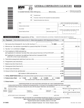 GENERAL CORPORATION TAX RETURN
                                                                       4S
                                                                                                                                                                                         2008
                                        NEW YORK CITY DEPARTMENT OF FINANCE
                                                                       NYC
                                                            TM




                                                                       EZ
               *31110893*
                                        Finance

                                                                                                                                                                        I     Check box if you are filing
                                                                                                                                                                              a 52- 53-week taxable year
                                        For CALENDAR YEAR 2008 or FISCAL YEAR beginning _______________ 2008 and ending ___________________                         G



                                                                             I Amended return
                                                                           G

                                                                           G I Final return Check box if the corporation has ceased operations.
                                                                                                -


                                                                           G I Special short-period return (See inst.)

                                           Name                                                                                                        EMPLOYER IDENTIFICATION NUMBER


                                           Address (number and street)

                                           City and State                                                         Zip Code
                                                                                                                                                    BUSINESS CODE NUMBER AS PER FEDERAL RETURN
                                           Business Telephone Number                                              Date business began in NYC




                                             Computation of Tax
    SCHEDULE A                                                                              BEGIN WITH SCHEDULES B1 or B2 ON PAGE 2. TRANSFER APPLICABLE AMOUNT TO SCHEDULE A.
                                                                                                                                                                            Payment Enclosed

A. Payment                    Enter amount shown on line 11 - Make check payable to: NYC Department of Finance                                              G



                                                                                                                                  X .0885 ............. G 1.
1. Net income (from Schedule B1, line 3 or B2, line 6)                                 1.
                                                                                   G

2. Minimum tax - No reduction is permitted for a period of less than 12 months ............................................. 2.                                                            300 00
3. Tax (line 1 or 2, whichever is larger) ........................................................................................................ G 3.
4. First installment of 2009 estimated tax:
   (a) If application for extension has been filed, enter amount from line 2 of Form NYC-EXT.................... G 4a.
      (b) If application for extension has not been filed and line 3 exceeds $1,000,
           enter 25% of line 3 (see instructions)................................................................................................. G 4b.
5. Total before prepayments (add lines 3 and 4a or 4b)................................................................................ G 5.
6. Prepayments (see instructions)................................................................................................................. G 6.
7. Balance due (line 5 less line 6).................................................................................................................. G 7.
8. Overpayment (line 6 less line 5)................................................................................................................ G 8.
9. Interest (see instructions) .............................................................................. 9.
10. Amount of line 8 to be: (a) Refunded ..................................................................................................... G 10a.
                                          (b) Credited to 2009 estimated tax ................................................................. G 10b.
11. TOTAL REMITTANCE DUE (see instructions) Enter payment amount on line A above ......................... G 11.
12. Federal return filed:                       I 1120                    G I 1120C           G I 1120S             G I 1120H
                                            G
                                                                 Your federal return should not be attached to this form.
13. Gross income......................................................................................................................................... G 13.
                                          CERTIFICATION OF AN ELECTED OFFICER OF THE CORPORATION
               I hereby certify that this return, including any accompanying rider, is, to the best of my knowledge and belief, true, correct and complete.
                                                                                                                                                                            I
               I authorize the Dept. of Finance to discuss this return with the preparer listed below. (see instructions) ............................................YES
   SIGN
                                                                                                                                                            G Preparer's Social Security Number or PTIN
               Signature of officer                                                                 Title                             Date
   HERE:


                                                                                                                                  I
                                                                                                                 Check if self-
               Preparer's                                           Preparerʼs
PREPARER'S
                                                                                                                 employed:
               signature                                            printed name                                                      Date
U S E O N LY
                                                                                                                                                              G Firm's Employer Identification Number


               L Firm's name (or yours, if self-employed)                          L Address                                          L Zip Code

                             To receive proper credit, you must enter your correct Employer Identification Number on your tax return and remittance.
                                                   Make remittance payable to the order of NYC DEPARTMENT OF FINANCE
                                                             Payment must be made in U.S.dollars, drawn on a U.S. bank
31110893                                                         AT TA C H R E M I T TA N C E T O T H I S PA G E O N LY                                                         NYC-4S-EZ - Rev. 10.29.08
 