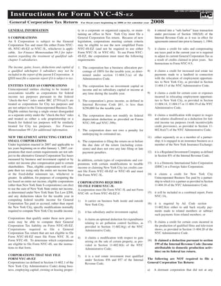 Instructions for Form NYC-4S-EZ
                                                                                                                                              NEW YORK CITY DEPARTMENT OF FINANCE




                                                                                                                            2008
                                                                                                                                                                                TM




 General Corporation Tax Return
                                                                                                                                                                      Finance

                                                                 For fiscal years beginning in 2008 or for calendar year


GENERAL INFORMATION                                         ty in a corporate or organized capacity, or main-          6)    it entered into a “safe harbor” lease transaction
                                                            taining an office in New York City must file a                   under provisions of Section 168(f)(8) of the
S CORPORATIONS                                              General Corporation Tax return. Because of new                   Internal Revenue Code as it was in effect for
An S Corporation is subject to the General                  legislation, corporations meeting certain criteria               agreements entered into prior to January 1, 1984;
Corporation Tax and must file either Form NYC-              may be eligible to use the new simplified Form
4S, NYC-4S-EZ or NYC-3L, whichever is appli-                NYC-4S-EZ (and not be required to use either               7)    it claims a credit for sales and compensating
cable. See Finance Memorandum 99-3 for infor-               Form NYC-3L or NYC-4S). To use Form NYC-                         use taxes paid in the current year or is required
                                                            4S-EZ, the corporation must meet the following                   to adjust its current General Corporation Tax as
mation regarding the treatment of qualified sub-
                                                            requirements:                                                    a result of credits claimed in prior years. See
chapter S subsidiaries.
                                                                                                                             Instructions to Form NYC-9.5;
The income, gains, losses, deductions and capital of        1. The corporation has a business allocation per-
                                                                                                                       8)    it claims a credit for increased real estate tax
a qualified subchapter S subsidiary may not be                 centage of 100% for the taxable year, as deter-
                                                                                                                             payments made to a landlord in connection
included in the report of the parent S Corporation. A          mined under section 11-604.3.(a) of the
                                                                                                                             with the relocation of employment opportuni-
QSSS must file a separate report if it is subject to tax.      Administrative Code.
                                                                                                                             ties to New York City, as provided in Section
ENTITIES TAXED AS CORPORATIONS                                                                                               11-604.13 of the NYC Administrative Code;
                                                            2. The corporation has no investment capital or
Unincorporated entities electing to be treated as              income and no subsidiary capital or income at
associations taxable as corporations for federal                                                                       9)    it claims a credit for certain costs or expenses
                                                               any time during the taxable year.
income tax purposes pursuant to the federal                                                                                  incurred in relocating employment opportuni-
“check-the-box” rules under IRC §7701(a)(3) are                                                                              ties to New York City, as provided in Section
                                                            3. The corporation’s gross income, as defined in
treated as corporations for City tax purposes and                                                                            11-604.14, 11-604.17 or 11-604.19 of the NYC
                                                               Internal Revenue Code §61, is less than
are not subject to the Unincorporated Business Tax.                                                                          Administrative Code;
                                                               $250,000 for the taxable year.
Eligible entities having a single owner disregarded
as a separate entity under the “check-the-box” rules                                                                   10)   it claims a modification with respect to wages
                                                            4. The corporation does not modify its federal
and treated as either a sole proprietorship or a                                                                             and salaries disallowed as a deduction for fed-
                                                               depreciation deduction as provided on Forms
branch for federal tax purposes will be similarly                                                                            eral income tax purposes (work incentive/jobs
                                                               NYC-399 and NYC-399z.
treated for City tax purposes. See Finance                                                                                   credit provisions), as provided in Section 11-
                                                                                                                             602.8(a)(7) of the NYC Administrative Code;
Memorandum 99-1 for additional information.                 5. The corporation does not owe a penalty for
                                                               underpaying its estimated tax.
NEW TREATMENT AFFECTING CERTAIN                                                                                        11)   either separately or as a member of a partner-
SMALL CORPORATIONS                                                                                                           ship, it is engaged in an insurance business as a
                                                            6. The corporation is filing the return on or before
Under legislation enacted in 2007 and applicable to                                                                          member of the New York Insurance Exchange;
                                                               the due date of the return (including exten-
tax years beginning on or after January 1, 2007, cor-          sions) and does not owe any late filing or late
porations that meet certain requirements are not sub-                                                                  12)   it is a Regulated Investment Company as defined
                                                               payment penalties.
ject to the alternative General Corporation Tax bases                                                                        in Section 851 of the Internal Revenue Code;
measured by business and investment capital or by           In addition, certain types of corporations and cor-
entire net income plus compensation paid to certain                                                                    13)   it is a Domestic International Sales Corporation
                                                            porations with certain modifications to taxable
shareholders. Thus, eligible corporations will com-                                                                          (DISC) or a Foreign Sales Corporation;
                                                            income or claiming New York City tax credits can-
pute their tax using only the entire net income base        not file Form NYC-4S-EZ or NYC-4S and must
or the fixed-dollar minimum tax, whichever is                                                                          14)   it claims a credit for New York City
                                                            file Form NYC-3L.
greater. In addition, for purposes of computing the                                                                          Unincorporated Business Tax paid by a partner-
tax based on entire net income, eligible corporations                                                                        ship in which it is a partner as provided in Section
                                                            CORPORATIONS REQUIRED
(other than New York State S corporations) can elect                                                                         11-604.18 of the NYC Administrative Code;
                                                            TO FILE FORM NYC-3L
to use the sum of New York State entire net income,         A corporation must file Form NYC-3L and not Form
as determined under New York State Tax Law §208,                                                                       15)   it will be included in a combined report, Form
                                                            NYC-4S or Form NYC-4S-EZ if:
and any deductions taken for the taxable year in                                                                             NYC-3A;
computing federal taxable income for General                1)      it carries on business both inside and outside
Corporation Tax paid or accrued, rather than report                                                                    16)   it is required by Ad. Code section
                                                                    New York City.
the New York City, specific modifications normally                                                                           11-602.8(n) either to add back royalty pay-
required to compute New York City taxable income.                                                                            ments made to related members or subtract
                                                            2)      it has subsidiary and/or investment capital;
                                                                                                                             such payments from related members; or
Corporations that qualify under these new provi-            3)      it claims an optional deduction for expenditures
sions may be able to compute their General                                                                             17)   It claims a credit for certain costs incurred in
                                                                    relating to air pollution control facilities, as
Corporation Tax liability on Form NYC-4S-EZ.                                                                                 the production of qualified films and television
                                                                    provided in Section 11-602.8(g) of the NYC
Corporations required to file a General                                                                                      shows, as provided in Section 11-604.20 of the
                                                                    Administrative Code;
Corporation Tax return that are not eligible to file                                                                         NYC Administrative Code.
Form NYC-4S-EZ must file Form NYC 3L or                     4)      it claims a modification with respect to gain
                                                                                                                       18) It claimed a deduction pursuant to section
Form NYC-4S. To determine which corporations                        arising on the sale of certain property, as pro-
                                                                                                                           199 of the Internal Revenue Code (Income
are eligible to file Form NYC-4S, see the instruc-                  vided in Section 11-602.8(h) of the NYC
                                                                                                                           attributable to domestic production activ-
tions to that form.                                                 Administrative Code;
                                                                                                                           ities) on its federal tax return.
CORPORATIONS THAT MAY FILE                                  5)      it is a real estate investment trust qualified
FORM NYC-4S-EZ                                                                                                         The following are NOT required to file a
                                                                    under Sections 856 and 857 of the Internal
                                                                                                                       General Corporation Tax Return:
Corporations (as defined in Section 11-602.1 of the                 Revenue Code;
New York City Administrative Code) doing busi-
ness, employing capital, owning or leasing proper-                                                                     a)    A dormant corporation that did not at any
 