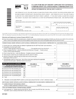 9.5
                                                                                                             CLAIM FOR REAP CREDIT APPLIED TO GENERAL
                                                                                NYC                          CORPORATION TAX AND BANKING CORPORATION TAX
                                                NEW YORK CITY DEPARTMENT OF FINANCE
                                                                     TM




                                                Finance
                                                                                                              ATTACH TO FORM NYC-3L, NYC-3A, NYC-1 or NYC-1A
                 *00710891*
                                                USE FORM NYC-9.6 IF YOU ARE FILING A CLAIM FOR EITHER A REAL ESTATE TAX ESCALATION CREDIT OR
                                                AN EMPLOYMENT OPPORTUNITY RELOCATION COSTS CREDIT. USE FORM NYC-9.8 IF YOU ARE FILING A
                                                CLAIM FOR THE LOWER MANHATTAN REAP CREDIT (LMREAP). IF YOU ARE FILING A CLAIM FOR A SALES
                                                TAX CREDIT, YOU MUST USE A FORM NYC-9.5 FOR THE APPROPRIATE PRIOR YEAR. SEE INSTRUCTIONS.

                                                  M Print or Type

                                                  Name as shown on NYC-3L, NYC-3A, NYC-1 or NYC-1A                                                                                               EMPLOYER IDENTIFICATION NUMBER




                                                  Type of Business:
                                                                            I                                      I                                       I
                                                                                     COMMERCIAL                           INDUSTRIAL                              RETAIL
                                                  Check one:                                                                                                                                               FEDERAL BUSINESS CODE


                                                 Corporation Tax year
                                                 for which claim is made: Date ended: month: ________________________ , year: ______________


Form NYC-9.5 must be attached to and submitted with General Corporation Tax Return (Form NYC-3L), Combined General Corporation Tax Return (Form
NYC-3A), Banking Corporation Tax Return (Form NYC-1) or Combined Banking Corporation Tax return (Form NYC-1A) in order to claim the REAP credit.

Relocation and Employment Assistance Program (REAP) Credit
L If you have carryover credits from preceding years, complete the carryover schedule below regardless of whether you will carry over credits to the current year.
     Enter in column B (the applied column) the amount applied to each carryover year until the total applied agrees with the amount on line 6.

NONREFUNDABLE CREDIT APPLIED AGAINST GENERAL CORPORATION TAX OR BANKING CORPORATION TAX - SEE INSTRUCTIONS.

1. Current yearʼs tax, including sales tax addback if applicable less the UBT Paid Credit (see instructions)                                                                              .......... 1.
2. Computation of current yearʼs credit:
   (number of eligible aggregate employment shares: ___________ X the applicable amount (see instructions)) .................... 2.
3. If line 2 is greater than line 1, enter the difference and skip lines 4 through 7. Transfer amount
   on line 1 to line 9 (see instructions)..................................................................................................................................................... 3.
4. If line 2 is less than line 1, enter the difference. Complete carryover schedule below ................................................                                                            4.
5. Total carryover credits from prior taxable years (line 8f, column A below) .......................................................................                                                 5.
6. Amount of carryover credit that may be carried over to the current year.
   Enter lesser of line 4 or line 5 ...............................................................................................................................................................   6.
7. Total allowable credit for current year. Sum of the current year credit plus the applicable
   carryover from prior years. Add lines 2 and 6. Go to line 9 .....................................................................................................                                  7.

 REAP carryover schedule                                                                                                                                                                                             COLUMN C
                                                                                                                                                                    COLUMN B
                                                                                                        COLUMN A
                                                                                                                                                                          APPLIED
          You may not carry over the 5th                                                                                                                                                                          CARRYOVER TO NEXT YEAR
                                                                                              CARRYOVER TO CURRENT YEAR
        preceding yearʼs credit to next year.                                                                                                                                                                      (column A minus column B)
                                                                                                           (unused credit)

8a. Carryover from 5th preceding year.......... 8a.
8b. Carryover from 4th preceding year ......... 8b.
8c. Carryover from 3rd preceding year ......... 8c.
8d. Carryover from 2nd preceding year........ 8d.
8e. Carryover from 1st preceding year.......... 8e.
8f. Total .................................................................... 8f.

       Allowable nonrefundable REAP credit for current year (amount from line 1 or line 7, whichever is less) ............. 9.
9.

REFUNDABLE CREDIT APPLIED AGAINST GENERAL CORPORATION TAX OR BANKING CORPORATION TAX
10. COMPUTATION OF REFUNDABLE CREDIT
    Number of eligible aggregate employment shares: _______________ X $3,000. .............................................................. 10.

TOTAL OF NONREFUNDABLE AND REFUNDABLE CREDITS
11. Line 9 plus line 10. Transfer amount to Form NYC-3L, Sch. A, line 8a; Form NYC-3A, Sch. A, line 10a;
    Form NYC-1, Sch. A, line 8a or Form NYC-1A, Sch. A, line 10a; ........................................................................................................ 11.

00710891                                                                                                                                                                                                                               NYC - 9.5 2008
 