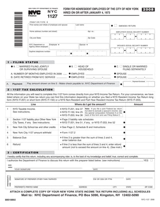 FORM FOR NONRESIDENT EMPLOYEES OF THE CITY OF NEW YORK
                                                     NYC
                                                                                                                                                                                2008
                              NEW YORK CITY DEPARTMENT OF FINANCE




                                                     1127
                                                                             HIRED ON OR AFTER JANUARY 4, 1973
                                            TM




                *80010893*
                             Finance

                               PRINT OR TYPE M
                               First names and initials of employee and spouse:           Last name:
                                                                                                                                          I      AMENDED RETURN
                                                                                                                                     G

                               Home address (number and street):                                            Apt. no.:                       EMPLOYEE'S SOCIAL SECURITY NUMBER


                               City and State:                                                              Zip Code:


                              NYC Department or      Employee                                 Spouse                                            SPOUSE'S SOCIAL SECURITY NUMBER
                              Agency where employed:
                                                                    M                                   M




                              Daytime telephone number:




     1 - FILING STATUS
                    I MARRIED FILING JOINTLY                                             I HEAD OF                                                I SINGLE OR MARRIED
             G A.                                                                 G B.                                                    G C.
                      OR SURVIVING SPOUSE                                                   HOUSEHOLD                                                  FILING SEPARATELY
             A. NUMBER OF MONTHS EMPLOYED IN 2008 ...... G EMPLOYEE: ___________________                                                  G SPOUSE: ___________________
             B. DATE RETIRED FROM NYC SERVICE ................ G EMPLOYEE: ______-______-______                                           G SPOUSE: ______-______-______

                             Pay amount shown on line 5 - Make check payable to: NYC Department of Finance
                                                                                                                                                                   Payment Enclosed

              Payment
   A.                                                                                                                                              G

     2 - 1127 TAX CALCULATION
    All the information you will need to complete this 1127 form comes directly from your NYS Income Tax Return. For your convenience, we have
    listed where on your State tax return you can find this information depending on whether you filed a NYS Resident Income Tax Return long
    form (NYS IT-201) or short form (NYS IT-150) or a NYS Non-Resident and Part-Year Resident Income Tax Return (NYS IT-203).
                                 Line                                                    Where do I get the amount?                                                 Amount
    1         NYS Taxable Income.                                           NYS IT-201, line 37        Note: If you file a joint Federal tax return
              See instructions.
                                                                        N
                                                                                                       but elect to exclude a spouseʼs income, see
                                                                            NYS IT-150, line 25                                                        G
                                                                                                       the special computation Schedule A on the
                                                                        N

                                                                            NYS IT-203, line 36        back of this form and use Filing Status C.
                                                                        N

    2         Section 1127 liability plus Other New York                    Page 2 liability rate schedules
                                                                        N

              City Taxes, if any. See instructions.                         NYS IT-201, line 51, if any, or NYS IT-203, line 52                        G
                                                                        N


    3         New York City School tax and other credits                    See Page 2, Schedule B and Instructions                                    G
                                                                        N


    4         New York City 1127 amount withheld                            Form 1127.2                                                                G
                                                                        N


    5         Balance Due                                                   If line 2 is greater than the sum of lines 3 and 4,
                                                                            enter balance due
                                                                        N
                                                                                                                                                       G

    6         Refund                                                        If line 2 is less than the sum of lines 3 and 4, enter refund
                                                                            amount (not to exceed the amount on line 4). (See instr.) G
                                                                        N




     3 - CERTIFICATION
    I hereby certify that this return, including any accompanying rider, is, to the best of my knowledge and belief, true, correct and complete.
    I authorize the Department of Finance to discuss this return with the preparer listed below. (see instructions) ...................................YES                             I

               __________________________________________________________                                        ___________________________
      SIGN
      HERE:
                YOUR SIGNATURE                                                                                     DATE



               __________________________________________________________                                          __________________________ _______________________
PREPARER'S




                SIGNATURE OF PREPARER OTHER THAN TAXPAYER                                                          EIN OR SSN OR PTIN                      DATE
    ONLY




               __________________________________________________                            _______________________________________________________________
    USE




                PREPARERʼS PRINTED NAME                                                      ADDRESS                                     CITY              STATE                  ZIP CODE

             ATTACH A COMPLETE COPY OF YOUR NEW YORK STATE INCOME TAX RETURN INCLUDING ALL SCHEDULES
                        Mail to: NYC Department of Finance, PO Box 5090, Kingston, NY 12402-5090
80010893                                                                                                                                                                      NYC-1127 2008
 