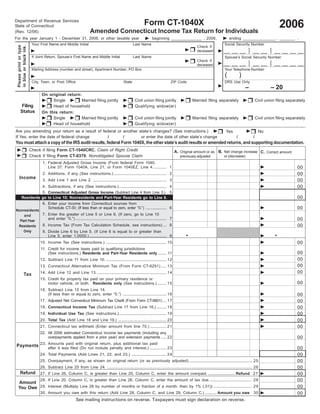 2006
                                                                                                                Form CT-1040X
Department of Revenue Services
State of Connecticut
                                                                     Amended Connecticut Income Tax Return for Individuals
(Rev. 12/06)
For the year January 1 - December 31, 2006, or other taxable year                                                     beginning ______________ , 2006,                             ending _______________ , _______ .
                          Your First Name and Middle Initial                                            Last Name                                                             Social Security Number
                                                                                                                                                         Check if
 Please print or type
 in blue or black ink.




                                                                                                                                                                              __ __ __              __ __           __ __ __ __
                                                                                                                                                                                            •           •
                                                                                                                                                                                            •           •
                                                                                                                                                         deceased                           •           •
                                                                                                                                                                                            •           •
                          If Joint Return, Spouse’s First Name and Middle Initial                       Last Name                                                             Spouse’s Social Security Number
                                                                                                                                                                              __ __ __              __ __           __ __ __ __
                                                                                                                                                         Check if                           •           •
                                                                                                                                                                                            •           •
                                                                                                                                                                                            •           •
                                                                                                                                                         deceased                           •           •
                          Mailing Address (number and street), Apartment Number, PO Box                                                                                       Your Telephone Number
                                                                                                                                                                               (            )
                          City, Town, or Post Office                                            State                               ZIP Code                                  DRS Use Only
                                                                                                                                                                                                –                 – 20
                                On original return:
                                     Single        Married filing jointly                               Civil union filing jointly                   Married filing separately                           Civil union filing separately
        Filing                       Head of household                                                  Qualifying widow(er)
        Status                  On this return:
                                     Single        Married filing jointly                               Civil union filing jointly                   Married filing separately                           Civil union filing separately
                                     Head of household                                                  Qualifying widow(er)
Are you amending your return as a result of federal or another state’s changes? (See instructions.)                                                                            Yes                        No
If Yes, enter the date of federal change      /        /        or enter the date of other state’s change                                                                               /            /
You must attach a copy of the IRS audit results, federal Form 1040X, the other state’s audit results or amended returns, and supporting documentation.
                         Check if filing Form CT-1040CRC, Claim of Right Credit                                                        A. Original amount or as B. Net change increase C. Correct amount
                         Check if filing Form CT-8379, Nonobligated Spouse Claim                                                                                              or (decrease)
                                                                                                                                            previously adjusted
                                1. Federal Adjusted Gross Income (From federal Form 1040,
                                                                                                                                                                                                                                 00
                                   Line 37; Form 1040A, Line 21; or Form 1040EZ, Line 4. ........... 1
                                                                                                                                                                                                                                 00
                                2. Additions, if any (See instructions.) ................................................ 2
      Income
                                                                                                                                                                                                                                 00
                                3. Add Line 1 and Line 2. ................................................................... 3
                                                                                                                                                                                                                                 00
                                4. Subtractions, if any (See instructions.) ........................................... 4
                     5. Connecticut Adjusted Gross Income (Subtract Line 4 from Line 3.) 5
                                                                                                                                                                                                                                 00
           Residents go to Line 10; Nonresidents and Part-Year Residents go to Line 6.
                                6. Enter your income from Connecticut sources from
                                                                                                                                                                                                                                 00
                                   Schedule CT-SI; (If less than or equal to zero, enter “0.”) ................... 6
Nonresidents
             7. Enter the greater of Line 5 or Line 6. (If zero, go to Line 10
    and
                                                                                                                                                                                                                                 00
                and enter “0.”) ................................................................................... 7
  Part-Year
                                                                                                                                                                                                                                 00
             8. Income Tax (From Tax Calculation Schedule, see instructions) ... 8
 Residents                                                                                                                                                              5432109876543210987654321
                                                                                                                                                                         43210987654321098765432
                                                                                                                                                                        5432109876543210987654321
                                                                                                                                                                        5432109876543210987654321
                                                                                                                                                .                                                                   .
    Only     9. Divide Line 6 by Line 5. (If Line 6 is equal to or greater than                                                                                         5432109876543210987654321
                                                                                                                                                                        5432109876543210987654321
                                     Line 5, enter 1.0000.) ...................................................................... 9                                    5432109876543210987654321
                                                                                                                                                                        5
                                                                                                                                                                                                 1

                                                                                                                                                                                                                                 00
                               10. Income Tax (See instructions.) ....................................................... 10
                               11. Credit for income taxes paid to qualifying jurisdictions
                                                                                                                                                                                                                                 00
                                   (See instructions.) Residents and Part-Year Residents only ........ 11
                                                                                                                                                                                                                                 00
                               12. Subtract Line 11 from Line 10. ....................................................... 12
                                                                                                                                                                                                                                 00
                               13. Connecticut Alternative Minimum Tax (From Form CT-6251) ..... 13
                                                                                                                                                                                                                                 00
                               14. Add Line 12 and Line 13. ............................................................... 14
               Tax
                               15. Credit for property tax paid on your primary residence or
                                                                                                                                                                                                                                 00
                                   motor vehicle, or both. Residents only (See instructions.) ........ 15
                               16. Subtract Line 15 from Line 14.
                                                                                                                                                                                                                                 00
                                   (If less than or equal to zero, enter “0.”) ........................................ 16
                                                                                                                                                                                                                                 00
                               17. Adjusted Net Connecticut Minimum Tax Credit (From Form CT-8801) ... 17
                                                                                                                                                                                                                                 00
                               18. Connecticut Income Tax (Subtract Line 17 from Line 16.) ......... 18
                                                                                                                                                                                                                                 00
                               19. Individual Use Tax (See instructions.) ........................................... 19
                                                                                                                                                                                                                                 00
                               20. Total Tax (Add Line 18 and Line 19.) ............................................ 20
                                                                                                                                                                                                                                 00
                               21. Connecticut tax withheld (Enter amount from line 70.) ............... 21
                               22. All 2006 estimated Connecticut income tax payments (including any
                                                                                                                                                                                                                                 00
                                   overpayments applied from a prior year) and extension payments ..... 22

Payments 23. Amounts paid with original return, plus additional tax paid
                                                                                                                                                                                                                                 00
             after it was filed (Do not include penalty and interest.) ............... 23
                                                                                                                                                                                                                                 00
                               24. Total Payments (Add Lines 21, 22, and 23.) ................................ 24
                                                                                                                                                                                                                                 00
                               25. Overpayment, if any, as shown on original return (or as previously adjusted) ......................................................... 25
                                                                                                                                                                                                                                 00
                               26. Subtract Line 25 from Line 24. .................................................................................................................................... 26
       Refund                                                                                                                                                                                                                    00
                               27. If Line 26, Column C, is greater than Line 20, Column C, enter the amount overpaid. ........................ Refund 27
                                                                                                                                                                                                                                 00
                               28. If Line 20, Column C, is greater than Line 26, Column C, enter the amount of tax due. ..................................... 28
    Amount
                                                                                                                                                                                                                                 00
    You Owe 29. Interest (Multiply Line 28 by number of months or fraction of a month, then by 1% (.01)) .................................. 29
                               30. Amount you owe with this return (Add Line 28, Column C, and Line 29, Column C.) .......... Amount you owe 30                                                                                  00
                                                          See mailing instructions on reverse. Taxpayers must sign declaration on reverse.
 