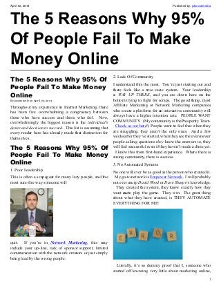 April 1st, 2013                                                                                 Published by: jotsocialmedia




The 5 Reasons Why 95%
Of People Fail To Make
Money Online
                                                             2. Lack Of Community
The 5 Reasons Why 95% Of
                                                             I understand this the most. You’re just starting out and
People Fail To Make Money                                    there feels like a true caste system. Your leadership
Online                                                       is WAY UP THERE, and you are down here on the
By jasonotoole on April 1st, 2013                            bottom trying to fight for scraps. The good thing, most
Throughout my experience in Internet Marketing, there        Affiliate Marketing or Network Marketing companies
has been five overwhelming a congruency between              who create a platform for an interactive community will
those who have success and those who fail. Now,              always have a higher retention rate. PEOPLE WANT
overwhelmingly the biggest reason is the individual’s        COMMUNITY. (My community is theProsperity Team.
desire and decision to succeed. This list is assuming that     Check us out here!) People want to feel that when they
every reader here has already made that distinction for      are struggling, they aren’t the only ones. And a few
themselves.                                                  weeks after they’ve started, when they see the even newer
                                                             people asking questions they know the answers to, they
The 5 Reasons Why 95% Of                                     will feel successful even if they haven’t made a dime yet.
                                                               I know this from first-hand experience. Where there is
People Fail To Make Money                                    strong community, there is success.
Online                                                       3. No Automated Systems
1. Poor Leadership                                           No one will ever be as good as the person who created it.
This is often a scapegoat for many lazy people, and the       My go-to network is Empower Network. I will probably
most sure-fire way someone will                              not ever usurp David Wood or Dave Sharpe‘s knowledge.
                                                              They created the system, they know exactly how they
                                                             want meto play the game. They win. The great thing
                                                             about what they have created, is THEY AUTOMATE
                                                             EVERYTHING FOR ME!




quit. If you’re in Network Marketing, this may
include your up-line, lack of sponsor support, limited
communication with the network creators or just simply
being lead by the wrong people.
                                                               Literally, it’s so dummy proof that I, someone who
                                                             started off knowing very little about marketing online,
                                                                                                                          1
 