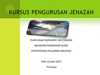 KURSUS PENGURUSAN JENAZAH
OLEH
PUAN HAJAH NORHAYATI HAJI ZAKARIA
BAHAGIAN PENDIDIKAN ISLAM
KEMENTERIAN PELAJARAN MALAYSIA
Pada 16 April 2012
Putrajaya
 