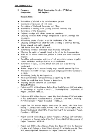 Feb, 2009 to Feb2013
2. Company: Habib Construction Services (PVT) Ltd.
Designation: Sub Engineer
Responsibilities:
 Supervision of all work at site on infrastructure project.
 Construction Supervision of Civil work.
 Supervision of Earthwork Excavation and Filling.
 Supervision of retaining walls (footing, steel and formwork etc).
 Supervision of Pile foundations.
 Organize meetings with clients, owner and consultants.
 Checking all anchor bolts, footings and pedestals as per IFC drawings and
procedures.
 Maintaining quality of project as per the requirement of the client.
 Checking and Supervision of all the works according to approved drawings,
design, schedule and quality standard.
 Link Roads, Sever lines & MEP works.
 Supervising Technical and skilled forces to ensure best Quality.
 Checking the quality of materials issued at the job site for the construction.
 Solve the site related construction problem in consult with senior consultant
Engineer.
 Backfilling and compaction activities of civil work which involves in quality
control and follow up of specification as per requirement.
 Supervision of layout, axis line, Bench mark and level as per drawing
requirement.
 Review Scope of work, process drawing to get material approval by clients.
 Preparation of monthly invoices for projects and project report for submission
to clients.
 Maintaining Quality by Site Supervision.
 Main responsibilities were coordinating & supervising the Site.
 Getting the work done as per Engineer’s instructions.
 Preparing all types of reports on Excel sheets.
Projects Details:
 Project cast 959 Million Rupees, Lahore Ring Road (Package 4) Construction
of Interchange at saggian. Clint-NLC, Ownership-PMU Government of
Punjab, Consultant-NESPAK.
 Project cast 450 Million Rupees, Lahore Ring Road (Package 13) Construction
of road portion from Mahmud Booti to Lakhu Dair. Clint-NLC, Ownership -
PMU Government of Punjab, Consultant – NESPAK.
 Project cast 755 Million Rupees, Dualization of Lahore, and Kasur Road
(Group 3) Construction of road KM49.82 To KM 55.00 Total Length 5.18 KM
(Kasur City Portion). Clint-C&W ,Ownership-C & W Government of Punjab,
Consultant - NESPAK.
 Project cast 175 Million Rupees, Lahore Ring Road (Package B) Construction
of Underpass at Jhugian Jodha. Clint-NLC, Ownership-PMU Government of
Punjab, Consultant- NESPAK.
 Project cast 2003 Million Rupees, Metro Bus Transit System for Ferozpur
Corridor MAO College to Bhatti Chowk (Length 2.5 KM) (Package 4). Clint-
NLC, Ownership-LDA Government of Punjab, Consultant- NESPAK.
 