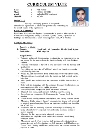 CURRICULUM VIATE
Name : Atif Ashraf
Mob # : +966 53 009 6346
e-mail : shahzadatif29@gmail.com
Skype ID : atif.jalib
OBJECTIVE
Seeking a challenging position in the dynamic
multinational organization to enhance my potential and contributing in
the overall success of the organization.
CAREER SUMMARY
Experienced Civil Associate Engineer in construction’s projects with expertise in
Construction management, Quality Assurance / Quality Control, Supervision of
buildings and Infrastructures.(7 years work Experience in KSA & Pakistan)
EXPERIENCE DETAILS
Dec,2013 to till date
1. Company: Municipality of Huraymila, Riyadh, Saudi Arabia.
Designation: Civil Inspector
Responsibilities:
 To inspect and record the construction works carried out by contractor on site
and resolve the site generated quarries by co-ordinating with Asst. Resident
Engineer
 To ensure performance of the work in strict accordance with the drawings and
specification
 Supervision and Inspection of `additional works’ and `out of scope works’
carried out by contractor
 Process the joint measurement forms and maintain the records of their status.
 Maintain records of completed works for interim and final payment and as-
built plans
 Make special notes and document the contractors activities that may lead to
claims.
 Be fair and firm in dealings with the contractor. Consider the alternatives and
consequences carefully before making decisions
 Check temperature, compaction, joints and surface of asphalt
 Check all form works, reinforcement etc before concrete pouring
 Co-ordinate and co-operate with Contractors site Foreman for all the
activities
 Adhere to safe working methods and report to ARE for any accidents on site
 Maintain a detailed diary of the day’s work activities, issues, work approved
or rejected, hours of operation, labour and equipment used etc, and sign at the
end of each day
 Coordinate with the laboratory technician and arrange for sampling and
testing of satisfactorily completed work and quality assurance testing of
suspect materials
 Checking the `Day work records’ submitted by contractor
Supervision and Inspection of all construction activities carried out by
contractor on site
 Maintaining records of site resources, daily progress of work, inspections,
construction and workshop drawings, method statements and ITPs (Inspector
Testing Plans). Making special notes and document the contract activities that
may lead to claims
 