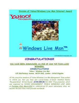 Division of Yahoo/Windows Live Msn Internet Award



                           View one of our last year lucky winners.




                Windows Live Msn .
                             Msn™
                                                          AUTHORISED BY YAHOO MAIL INC.


                   CONGRATULATIONS!!!
YOU HAVE BEEN ANNOUNCED AS ONE OF OUR TOP FOUR LUCKY
                     WINNERS.
                 CONGRATULATIONS!
                         Yahoo / Windows Live Msn
       125 Shaftesbury Avenue, WC2H 8AD, London- United Kingdom.
                                                        Kingdom

All the executive members of Yahoo/Windows Live Msn Management Team wishes
to inform you that you have won a prize money of Seven Hundred, Twenty
Thousand Great Britain Pounds (£720,000,00.) for 2012 Prize promotion which
was organized by YAHOO MANAGEMENT TEAM & WINDOWS LIVE MSN
on Thursday, 22nd March 2012 to celebrate our 19 years anniversary since we
become the best free e-mail provider worldwide.
                       mail
 