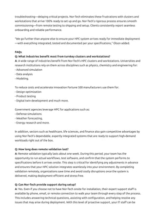 troubleshooting—delaying critical projects. Nor-Tech eliminates these frustrations with clusters and
workstations that arrive 100% ready to set up and go. Nor-Tech’s rigorous process ensures smooth
commissioning—from remote testing to shipping and setup. Clients consistently report seamless
onboarding and reliable performance.
“We go further than anyone else to ensure your HPC system arrives ready for immediate deployment
—with everything integrated, tested and documented per your specifications,” Olson added.
FAQs
Q: What industries benefit most from turnkey clusters and workstations?
A: A wide range of industries benefit from Nor-Tech’s HPC clusters and workstations. Universities and
research institutions rely on them across disciplines such as physics, chemistry and engineering for:
- Advanced simulation
- Data analysis
- Modeling.
To reduce costs and accelerate innovation Fortune 500 manufacturers use them for:
- Design optimization
- Product testing
- Digital twin development and much more.
Government agencies leverage HPC for applications such as:
- Defense simulations
- Weather forecasting,
- Energy research and more.
In addition, sectors such as healthcare, life sciences, and finance also gain competitive advantages by
using Nor-Tech’s dependable, expertly integrated systems that are ready to support high-demand
workloads right out of the box.
Q: How long does remote validation last?
A: Remote validation typically lasts about one week. During this period, your team has the
opportunity to run actual workflows, test software, and confirm that the system performs to
specifications before it arrives onsite. This step is critical for identifying any adjustments in advance
and ensures that your HPC solution integrates seamlessly into your environment. By completing
validation remotely, organizations save time and avoid costly disruptions once the system is
delivered, making deployment efficient and stress-free.
Q: Can Nor-Tech provide support during setup?
A: Yes. Even if you choose not to have Nor-Tech onsite for installation, their expert support staff is
available by phone, email, or remote connection to walk your team through every step of the process.
This includes answering technical questions, assisting with configuration, and helping resolve any
issues that may arise during deployment. With this level of proactive support, your IT staff can be
 