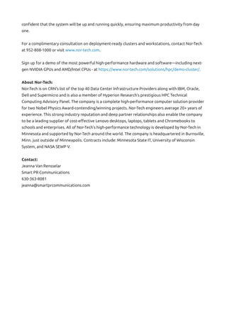 confident that the system will be up and running quickly, ensuring maximum productivity from day
one.
For a complimentary consultation on deployment-ready clusters and workstations, contact Nor-Tech
at 952-808-1000 or visit www.nor-tech.com.
Sign up for a demo of the most powerful high-performance hardware and software—including next-
gen NVIDIA GPUs and AMD/Intel CPUs - at https://www.nor-tech.com/solutions/hpc/demo-cluster/.
About Nor-Tech:
Nor-Tech is on CRN’s list of the top 40 Data Center Infrastructure Providers along with IBM, Oracle,
Dell and Supermicro and is also a member of Hyperion Research’s prestigious HPC Technical
Computing Advisory Panel. The company is a complete high-performance computer solution provider
for two Nobel Physics Award-contending/winning projects. Nor-Tech engineers average 20+ years of
experience. This strong industry reputation and deep partner relationships also enable the company
to be a leading supplier of cost-effective Lenovo desktops, laptops, tablets and Chromebooks to
schools and enterprises. All of Nor-Tech’s high-performance technology is developed by Nor-Tech in
Minnesota and supported by Nor-Tech around the world. The company is headquartered in Burnsville,
Minn. just outside of Minneapolis. Contracts include: Minnesota State IT, University of Wisconsin
System, and NASA SEWP V.
Contact:
Jeanna Van Rensselar
Smart PR Communications
630-363-8081
jeanna@smartprcommunications.com
 