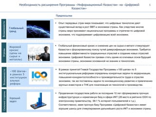 Необходимость расширения Программы «Информационный Казахстан» на «Цифровой
Казахстан»
Глобальный
тренд
Мировой
кризис
(цены на
сырье и
металлы)
Хороший
задел
▪ Опыт передовых стран мира показывает, что цифровые технологии дают
существенный вклад в рост ВВП и экономики страны. Как следствие многие
страны мира принимают национальные программы и стратегии по цифровой
экономике, что подразумевает цифровизацию всей экономики.
Предпосылки
▪ Глобальный финансовый кризис и снижение цен на сырье и металл стимулируют
Казахстан к форсированному поиску путей диверсификации экономики. Требуется
повышение эффективности традиционных отраслей и создание новых отраслей
экономики. Цифровой Казахстан призван стать одним из ключевых основ будущей
экономики страны, экономики основанной на знаниях и технологиях.
▪ Проделанная государством работа за последние 10 лет сформировала прочную
инфраструктурную и нормативную базу в сфере ИКТ (28 место в рейтинге ООН по
электронному правительству, 68.1 % интернет-пользователей и т.д.).
Соответственно, имея прочную базу Программа «Цифровой Казахстан» имеет
хорошие шансы для стимулирования дальнейшего роста ИКТ и экономики страны.
«100 Шагов»
в рамках 5
институцион
альных
реформ
▪ В рамках принятой Главой Государства Программы «100 шагов» по 5
институциональным реформам определены конкретные задачи по модернизации,
повышения конкурентоспособности и производительности труда в отраслях
экономики, так же поставлены задачи по инновационному развитию и привлечению
крупных инвесторов и ТНК для локализации их технологий и производства.
ВозможностиУгрозыВозможностиСильныестороны 6
 