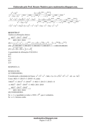 Elaborado pelo Prof. Renato Madeira para madematica.blogspot.com.

     x 4 + 4y 4                            ( x + y ) ( x 2011 + y2011 )
                   -                                                                         =
x 2 - 2xy + 2y 2       x 2010 - x 2009 y + x 2008 y 2 -   + x 2 y 20 - xy2009 + y2010
                                                                  2008

    ( x 2 + 2y2 + 2xy )( x 2 + 2y2 - 2xy ) -      ( x + y )( x + y ) ( x 2010 - x 2009 y +   - xy 2009 + y2010 )
=                                                                                                                  =
              x 2 - 2xy + 2y 2                  x 2010 - x 2009 y + x 2008 y 2 -    + x 2 y 20 - xy2009 + y2010
                                                                                            2008

= ( x 2 + 2y 2 + 2xy ) - ( x + y ) = x 2 + 2y 2 + 2xy - x 2 - 2xy - y 2 = y 2
                                   2




QUESTÃO 17
Analise as afirmações abaixo:
    40213 - 20113 - 20103
(I)                       =3
      4021× 2011× 2010
(II) 1 + x + x 2 + x3 + + x1023 = (1 + x ) (1 + x 2 )(1 + x 4 ) × × (1 + x 256 )(1 + x 512 )
                                                                                       5

(III) (1.000.000) × (1.000.001) × (1.000.002) × (1.000.003) + 1 = 1.000.030.000.001
(IV) 1 + 3 4 + 3 16 Î ù 2, 1 + 2 é
                      û          ë
A quantidade de afirmações FALSAS é:
a) 0
b) 1
c) 2
d) 3
e) 4

RESPOSTA: b

RESOLUÇÃO:
(I) VERDADEIRA
Considerando a identidade de Gauss: a3 + b3 + c3 - 3abc = ( a + b + c ) ( a 2 + b2 + c2 - ab - ac - bc ) .
Como 4021 + ( -2011) + ( -2010) = 0 , então
( 4021)3 + ( -2011)3 + ( -2010)3 - 3 × 4021× ( -2011) × ( -2010) = 0
Û 40213 - 20113 - 20103 = 3 × 4021× 2011× 2010
     40213 - 20113 - 20103
Û                          =3
       4021× 2011× 2010
(II) VERDADEIRA
Se x = 1 , a igualdade se reduz a 1024 = 210 , que é verdadeira.
Se x ¹ 1, fazemos então




                                          madematica.blogspot.com
                                                    Página 11 de 25
 