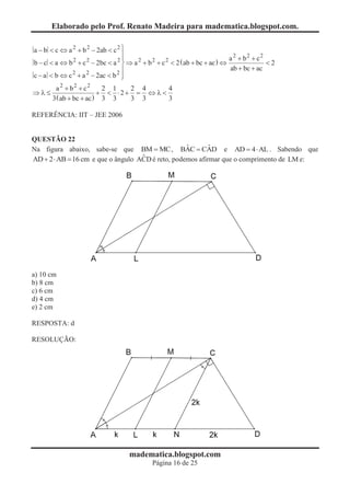 Elaborado pelo Prof. Renato Madeira para madematica.blogspot.com.

a - b < c Û a 2 + b 2 - 2ab < c 2 ü
                                  ï
                                  ï                                          a 2 + b2 + c2
b - c < a Û b 2 + c 2 - 2bc < a 2 ý Þ a 2 + b 2 + c 2 < 2 ( ab + bc + ac ) Û               <2
                                  ï                                          ab + bc + ac
c - a < b Û c 2 + a 2 - 2ac < b 2 ï
                                  þ
        a 2 + b2 + c2     2 1   2 4      4
Þl£                      + < ×2+ = Û l <
       3 ( ab + bc + ac ) 3 3   3 3      3

REFERÊNCIA: IIT – JEE 2006


QUESTÃO 22
                                                   ˆ       ˆ
Na figura abaixo, sabe-se que BM = MC , BAC = CAD e AD = 4 × AL . Sabendo que
                                    ˆ
AD + 2 × AB = 16 cm e que o ângulo ACD é reto, podemos afirmar que o comprimento de LM e:




a) 10 cm
b) 8 cm
c) 6 cm
d) 4 cm
e) 2 cm

RESPOSTA: d

RESOLUÇÃO:




                                    madematica.blogspot.com
                                             Página 16 de 25
 