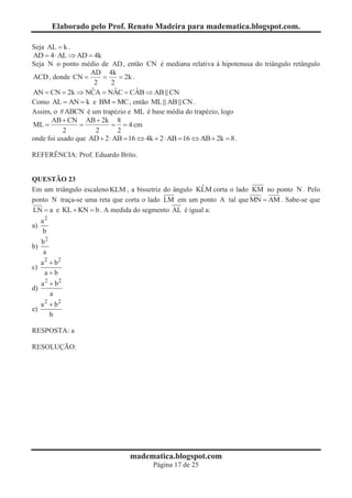 Elaborado pelo Prof. Renato Madeira para madematica.blogspot.com.

Seja AL = k .
AD = 4 × AL Þ AD = 4k
Seja N o ponto médio de AD , então CN é mediana relativa à hipotenusa do triângulo retângulo
                 AD 4k
ACD , donde CN =      =    = 2k .
                   2    2
                  ˆ      ˆ        ˆ
AN = CN = 2k Þ NCA = NAC = CAB Þ AB CN
Como AL = AN = k e BM = MC , então ML AB CN .
Assim, o #ABCN é um trapézio e ML é base média do trapézio, logo
      AB + CN AB + 2k 8
ML =            =          = = 4 cm
           2        2        2
onde foi usado que AD + 2 × AB = 16 Û 4k + 2 × AB = 16 Û AB + 2k = 8 .

REFERÊNCIA: Prof. Eduardo Brito.


QUESTÃO 23
                                                      ˆ
Em um triângulo escaleno KLM , a bissetriz do ângulo KLM corta o lado KM no ponto N . Pelo
ponto N traça-se uma reta que corta o lado LM em um ponto A tal que MN = AM . Sabe-se que
LN = a e KL + KN = b . A medida do segmento AL é igual a:
   a2
a)
    b
   b2
b)
   a
     a 2 + b2
c)
       a+b
     a 2 + b2
d)
         a
     a 2 + b2
e)
         b

RESPOSTA: a

RESOLUÇÃO:




                                 madematica.blogspot.com
                                         Página 17 de 25
 