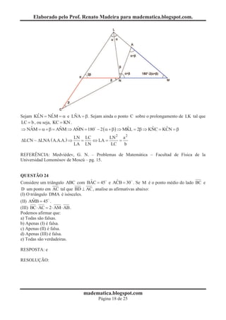 Elaborado pelo Prof. Renato Madeira para madematica.blogspot.com.




         ˆ        ˆ         ˆ
Sejam KLN = NLM = a e LNA = b . Sejam ainda o ponto C sobre o prolongamento de LK tal que
LC = b , ou seja, KC = KN .
Þ NAM = a + b = ANM Þ AMN = 180 - 2 ( a + b ) Þ MKL = 2b Þ KNC = KCN = b
     ˆ               ˆ        ˆ  0                 ˆ           ˆ      ˆ

                                LN LC        LN 2 a 2
DLCN ~ DLNA ( A.A.A.) Þ           =   Û LA =     =
                                LA LN         LC   b

REFERÊNCIA: Medviédev, G. N. – Problemas de Matemática - Facultad de Física de la
Universidad Lomonósov de Moscú – pg. 15.


QUESTÃO 24
                                 ˆ             ˆ
Considere um triângulo ABC com BAC = 45 e ACB = 30 . Se M é o ponto médio do lado BC e
D um ponto em AC tal que BD ^ AC , analise as afirmativas abaixo:
(I) O triângulo DMA é isósceles.
        ˆ
(II) AMB = 45 .
(III) BC × AC = 2 × AM × AB .
Podemos afirmar que:
a) Todas são falsas.
b) Apenas (I) é falsa.
c) Apenas (II) é falsa.
d) Apenas (III) é falsa.
e) Todas são verdadeiras.

RESPOSTA: e

RESOLUÇÃO:




                                   madematica.blogspot.com
                                         Página 18 de 25
 