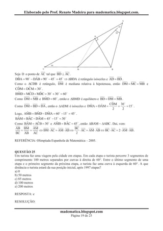 Elaborado pelo Prof. Renato Madeira para madematica.blogspot.com.




Seja D o ponto de AC tal que BD ^ AC .
  ˆ            ˆ
DBA = 90 - DAB = 90 - 45 = 45 Þ DBDA é retângulo isósceles e AD = BD .
                                     B
Como o DCDB é retângulo, DM é mediana relativa à hipotenusa, então DM = MC = MB e
  ˆ       ˆ
CDM = DCM = 30 .
  ˆ       ˆ     ˆ
BMD = MCD + MDC = 30 + 30 = 60
                  ˆ
Como DM = MB e BMD = 60 , então o DBMD é equilátero e BD = DM = MB .
                                                             ˆ
                                                            CDM 30
                                                ˆ      ˆ
Como DM = BD = DA , então o DADM é isósceles e DMA = DAM =      =    = 15 .
                                                             2     2
       ˆ     ˆ      ˆ
Logo, AMB = BMD - DMA = 60 - 15 = 45 .
  ˆ      ˆ    ˆ
BAM = BAC - DAM = 45 - 15 = 30
       ˆ     ˆ            ˆ    ˆ
Como BAM = ACB = 30 e AMB = BAC = 45 , então DBAM ~ DABC . Daí, vem:
AB BM AM                       BC
  =  =   Û BM × AC = AM × AB Û    × AC = AM × AB Û BC × AC = 2 × AM × AB .
BC AB AC                        2

REFERÊNCIA: Olimpíada Espanhola de Matemática – 2005.


QUESTÃO 25
Um turista faz uma viagem pela cidade em etapas. Em cada etapa o turista percorre 3 segmentos de
comprimento 100 metros separados por curvas à direita de 60°. Entre o último segmento de uma
etapa e o primeiro segmento da próxima etapa, o turista faz uma curva à esquerda de 60°. A que
distância o turista estará da sua posição inicial, após 1997 etapas?
a) 0
b) 50 metros
c) 85 metros
d) 100 metros
e) 200 metros

RESPOSTA: e

RESOLUÇÃO:


                                madematica.blogspot.com
                                        Página 19 de 25
 