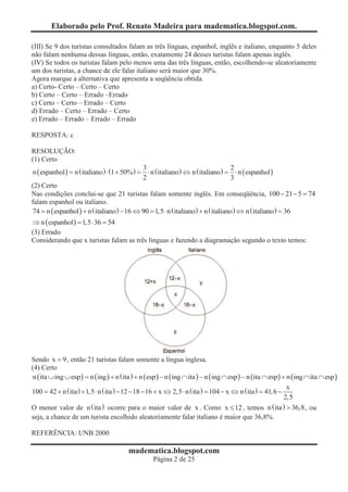 Elaborado pelo Prof. Renato Madeira para madematica.blogspot.com.

(III) Se 9 dos turistas consultados falam as três línguas, espanhol, inglês e italiano, enquanto 5 deles
não falam nenhuma dessas línguas, então, exatamente 24 desses turistas falam apenas inglês.
(IV) Se todos os turistas falam pelo menos uma das três línguas, então, escolhendo-se aleatoriamente
um dos turistas, a chance de ele falar italiano será maior que 30%.
Agora marque a alternativa que apresenta a seqüência obtida.
a) Certo- Certo – Certo – Certo
b) Certo – Certo – Errado –Errado
c) Certo – Certo – Errado – Certo
d) Errado – Certo – Errado – Certo
e) Errado – Errado – Errado – Errado

RESPOSTA: c

RESOLUÇÃO:
(1) Certo
                                              3                                    2
n ( espanhol ) = n ( italiano ) × (1 + 50% ) = × n ( italiano ) Û n ( italiano ) = × n ( espanhol )
                                              2                                    3
(2) Certo
Nas condições conclui-se que 21 turistas falam somente inglês. Em conseqüência, 100 - 21 - 5 = 74
falam espanhol ou italiano.
74 = n ( espanhol ) + n ( italiano ) - 16 Û 90 = 1,5 × n ( italiano ) + n ( italiano ) Û n ( italiano ) = 36
Þ n ( espanhol ) = 1,5 × 36 = 54
(3) Errado
Considerando que x turistas falam as três línguas e fazendo a diagramação segundo o texto temos:




Sendo x = 9 , então 21 turistas falam somente a língua inglesa.
(4) Certo
n ( ita È ing È esp ) = n ( ing ) + n ( ita ) + n ( esp ) - n (ing Ç ita ) - n (ing Ç esp ) - n (ita Ç esp ) + n ( ing Ç ita Ç esp )
                                                                                                               x
100 = 42 + n ( ita ) + 1,5 × n ( ita ) - 12 - 18 - 16 + x Û 2,5 × n ( ita ) = 104 - x Û n ( ita ) = 41, 6 -
                                                                                                              2,5
O menor valor de n ( ita ) ocorre para o maior valor de x . Como x £ 12 , temos n ( ita ) > 36,8 , ou
seja, a chance de um turista escolhido aleatoriamente falar italiano é maior que 36,8%.

REFERÊNCIA: UNB 2000

                                         madematica.blogspot.com
                                                    Página 2 de 25
 