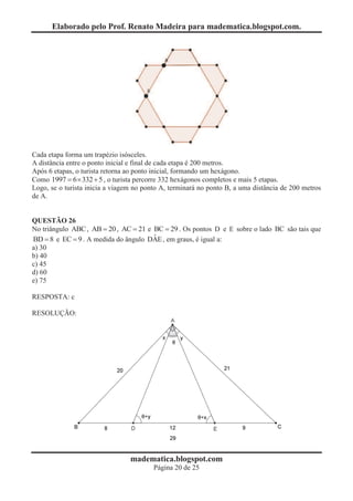Elaborado pelo Prof. Renato Madeira para madematica.blogspot.com.




Cada etapa forma um trapézio isósceles.
A distância entre o ponto inicial e final de cada etapa é 200 metros.
Após 6 etapas, o turista retorna ao ponto inicial, formando um hexágono.
Como 1997 = 6 ´ 332 + 5 , o turista percorre 332 hexágonos completos e mais 5 etapas.
Logo, se o turista inicia a viagem no ponto A, terminará no ponto B, a uma distância de 200 metros
de A.


QUESTÃO 26
No triângulo ABC , AB = 20 , AC = 21 e BC = 29 . Os pontos D e E sobre o lado BC são tais que
                                       ˆ
BD = 8 e EC = 9 . A medida do ângulo DAE , em graus, é igual a:
a) 30
b) 40
c) 45
d) 60
e) 75

RESPOSTA: c

RESOLUÇÃO:




                                 madematica.blogspot.com
                                         Página 20 de 25
 