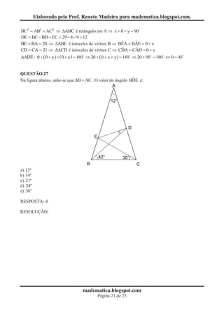 Elaborado pelo Prof. Renato Madeira para madematica.blogspot.com.

BC2 = AB2 + AC2 Þ DABC é retângulo em A Þ x + q + y = 90
DE = BC - BD - EC = 29 - 8 - 9 = 12
                                                             ˆ
BE = BA = 20 Þ DABE é isósceles de vértice B Þ BEA = BAE = q + x   ˆ
                                                              ˆ
CD = CA = 21 Þ DACD é isósceles de vértice C Þ CDA = CAD = q + y   ˆ
DADE : q + ( q + y ) + ( q + x ) = 180 Þ 2q + ( q + x + y ) = 180 Þ 2q + 90 = 180 Û q = 45
                                     0


QUESTÃO 27
                                                           ˆ
Na figura abaixo, sabe-se que AB = AC . O valor do ângulo BDE é:




a) 12º
b) 14º
c) 21º
d) 24º
e) 30º

RESPOSTA: d

RESOLUÇÃO:




                                  madematica.blogspot.com
                                          Página 21 de 25
 