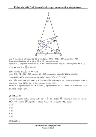 Elaborado pelo Prof. Renato Madeira para madematica.blogspot.com.




Seja X o ponto de interseção de BD e CE .Temos XCD = XDC = 54o , assim XC = XD .
                                                ˆ        ˆ
Trace perpendiculares XY e XZ a BC e BE , respectivamente.
Sejam P e Q os pontos médios de XC e XD , respectivamente. Seja R a interseção de XE e QZ .
                    XC
XY = XC × sen 30º =     = XP = PC
                      2
                    ˆ
BD é bissetriz de ABD Þ XY = XZ
Logo, XQ = XP = XY = XZ , ou seja, XQ = XZ e, portanto o triângulo XQZ é isósceles.
Como BXZ = 48o é ângulo externo do DXQZ , temos XQZ = XZQ = 24o .
         ˆ                                          ˆ       ˆ
         ˆ                            ˆ            ˆ
Mas, BEC = 180º -84º -30º = 66º e EXZ = 90º -BEC = 90º -66º = 24º , donde o triângulo RXZ é
                   ˆ
isósceles e, como EZX = 90º , R é o centro do círculo EXZ .
Assim, R é o ponto médio de EX e, como Q é ponto médio de XD , então DE é paralela a QZ e
daí, BDE = XQZ = 24o .
       ˆ       ˆ


QUESTÃO 28
                                           ˆ
Em um triângulo ABC , tem-se AB = BC e B = 20 . Sobre AB toma-se o ponto M tal que
  ˆ                                      ˆ                   ˆ
MCA = 60 e sobre BC , o ponto N tal que NAC = 50 . O ângulo NMC mede:
a) 10
b) 20
c) 30
d) 40
e) 50

RESPOSTA: c

                               madematica.blogspot.com
                                      Página 22 de 25
 