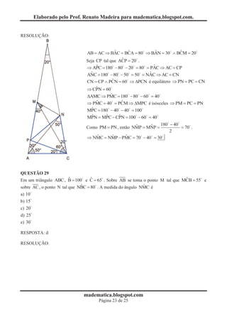 Elaborado pelo Prof. Renato Madeira para madematica.blogspot.com.


RESOLUÇÃO:


                                            ˆ     ˆ        ˆ         ˆ
                              AB = AC Þ BAC = BCA = 80 Þ BAN = 30 Ù BCM = 20
                                                         0
                                               ˆ
                              Seja CP tal que ACP = 20 .
                                  ˆ                          ˆ
                              Þ APC = 180 - 80 - 20 = 80 = PAC Þ AC = CP
                                         0
                               ˆ                           ˆ
                              ANC = 180 - 80 - 50 = 50 = NAC Þ AC = CN
                                                         NA
                              CN = CP Ù PCN = 60 Þ DPCN é equilátero Þ PN = PC = CN
                                          ˆ    0     P
                                                     PC
                                  ˆ
                              Þ CPN = 60
                                         ˆ
                              DAMC Þ PMC = 180 - 80 - 60 = 40
                                                0
                                  ˆ           ˆ
                              Þ PMC = 40 = PCM Þ DMPC é isósceles Þ PM = PC = PN
                                        0 PC
                                ˆ
                              MPC = 180 - 40 - 40 = 100
                                      0
                                ˆ = MPC - CPN = 100 - 60 = 40
                              MPN     ˆ     ˆ      0
                                                    ˆ     ˆ    180 - 40
                                                                 0
                              Como PM = PN , então NMP = MNP =          = 70 .
                                                                   2
                                  ˆ      ˆ      ˆ
                              Þ NMC = NMP - PMC = 70 - 40 = 30
                                                      0




QUESTÃO 29
                         ˆ         ˆ                                         ˆ
Em um triângulo ABC , B = 100 e C = 65 . Sobre AB se toma o ponto M tal que MCB = 55 e
                              ˆ                             ˆ
sobre AC , o ponto N tal que NBC = 80 . A medida do ângulo NMC é
a) 10
b) 15
c) 20
d) 25
e) 30

RESPOSTA: d

RESOLUÇÃO:




                             madematica.blogspot.com
                                    Página 23 de 25
 