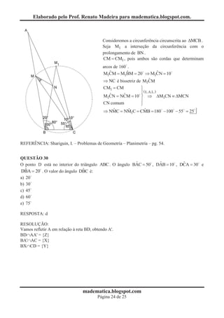 Elaborado pelo Prof. Renato Madeira para madematica.blogspot.com.



                                            Consideremos a circunferência circunscrita ao DMCB .
                                            Seja M1 a interseção da circunferência com o
                                            prolongamento de BN .
                                            CM = CM1 , pois ambos são cordas que determinam
                                            arcos de 160 .
                                                ˆ        ˆ           ˆ
                                            M1CM = M1BM = 20 Þ M1CN = 10
                                                               0
                                                                  ˆ
                                            Þ NC é bissetriz de M CM
                                                                  1
                                            CM1 = CM        ü
                                                            ï ( L.A.L.)
                                              ˆ     ˆ
                                            M1CN = NCM = 10 ý Þ DM1CN º DMCN
                                                          0
                                                            ï
                                            CN comum        þ
                                                ˆ     ˆ        ˆ
                                            Þ NMC = NM C = CMB = 180 - 100 - 55 = 25
                                                                        0
                                                           1




REFERÊNCIA: Shariguin, I. – Problemas de Geometría – Planimetría – pg. 54.


QUESTÃO 30
                                                        ˆ          ˆ          ˆ
O ponto D está no interior do triângulo ABC . O ângulo BAC = 50 , DAB = 10 , DCA = 30 e
   ˆ
DBA = 20 . O valor do ângulo DBC é:
        0                      ˆ
a) 20
b) 30
c) 45
d) 60
e) 75

RESPOSTA: d

RESOLUÇÃO:
Vamos refletir A em relação à reta BD, obtendo A'.
BDÇAA' = {Z}
BA'ÇAC = {X}
BXÇCD = {Y}




                                 madematica.blogspot.com
                                         Página 24 de 25
 