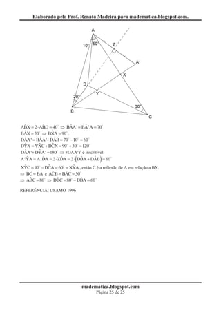 Elaborado pelo Prof. Renato Madeira para madematica.blogspot.com.




  ˆ          ˆ            ˆ      ˆ
ABX = 2 × ABD = 40 Þ BAA' = BA'A = 70
  ˆ            ˆ
BAX = 50 Þ BXA = 90 .
  ˆ        ˆ     ˆ
DAA' = BAA'- DAB = 70 -10 = 60
                        0
  ˆ       ˆ    ˆ
DYX = YXC + DCX = 90 + 30 = 120
                       0
  ˆ + DYA' = 180 Þ #DAA'Y é inscritível
DAA'      ˆ
    ˆ        ˆ       ˆ     (   ˆ     ˆ  )
A 'YA = A 'DA = 2 × ZDA = 2 × DBA + DAB = 60
 ˆ          ˆ           ˆ
XYC = 90 - DCA = 60 = XYA , então C é a reflexão de A em relação a BX.
       0
              ˆ     ˆ
Þ BC = BA e ACB = BAC = 50
   ˆ            ˆ          ˆ
Þ ABC = 80 Þ DBC = 80 - DBA = 60
                      0

REFERÊNCIA: USAMO 1996




                               madematica.blogspot.com
                                      Página 25 de 25
 