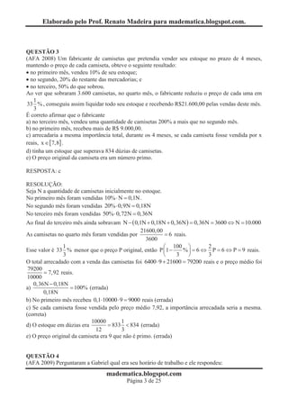 Elaborado pelo Prof. Renato Madeira para madematica.blogspot.com.



QUESTÃO 3
(AFA 2008) Um fabricante de camisetas que pretendia vender seu estoque no prazo de 4 meses,
mantendo o preço de cada camiseta, obteve o seguinte resultado:
· no primeiro mês, vendeu 10% de seu estoque;
· no segundo, 20% do restante das mercadorias; e
· no terceiro, 50% do que sobrou.
Ao ver que sobraram 3.600 camisetas, no quarto mês, o fabricante reduziu o preço de cada uma em
    1
33 % , conseguiu assim liquidar todo seu estoque e recebendo R$21.600,00 pelas vendas deste mês.
    3
É correto afirmar que o fabricante
a) no terceiro mês, vendeu uma quantidade de camisetas 200% a mais que no segundo mês.
b) no primeiro mês, recebeu mais de R$ 9.000,00.
c) arrecadaria a mesma importância total, durante os 4 meses, se cada camiseta fosse vendida por x
reais, x Î [7,8] .
d) tinha um estoque que superava 834 dúzias de camisetas.
e) O preço original da camiseta era um número primo.

RESPOSTA: c

RESOLUÇÃO:
Seja N a quantidade de camisetas inicialmente no estoque.
No primeiro mês foram vendidas 10% × N = 0,1N .
No segundo mês foram vendidas 20% × 0,9N = 0,18N
No terceiro mês foram vendidas 50% × 0,72N = 0,36N
Ao final do terceiro mês ainda sobravam N - ( 0,1N + 0,18N + 0,36N ) = 0,36N = 3600 Û N = 10.000
                                                 21600, 00
As camisetas no quarto mês foram vendidas por               = 6 reais.
                                                    3600
                1                                           æ 100 ö          2
Esse valor é 33 % menor que o preço P original, então P ç1 -        % ÷ = 6 Û P = 6 Û P = 9 reais.
                3                                           è    3     ø     3
O total arrecadado com a venda das camisetas foi 6400 × 9 + 21600 = 79200 reais e o preço médio foi
 79200
        = 7,92 reais.
 10000
   0,36N - 0,18N
a)                 = 100% (errada)
        0,18N
b) No primeiro mês recebeu 0,1×10000 × 9 = 9000 reais (errada)
c) Se cada camiseta fosse vendida pelo preço médio 7,92, a importância arrecadada seria a mesma.
(correta)
                            10000        1
d) O estoque em dúzias era         = 833 < 834 (errada)
                              12         3
e) O preço original da camiseta era 9 que não é primo. (errada)


QUESTÃO 4
(AFA 2009) Perguntaram a Gabriel qual era seu horário de trabalho e ele respondeu:
                                 madematica.blogspot.com
                                          Página 3 de 25
 