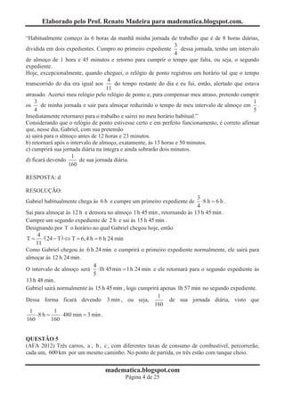 Elaborado pelo Prof. Renato Madeira para madematica.blogspot.com.

“Habitualmente começo às 6 horas da manhã minha jornada de trabalho que é de 8 horas diárias,
                                                                 3
dividida em dois expedientes. Cumpro no primeiro expediente        dessa jornada, tenho um intervalo
                                                                 4
de almoço de 1 hora e 45 minutos e retorno para cumprir o tempo que falta, ou seja, o segundo
expediente.
Hoje, excepcionalmente, quando cheguei, o relógio de ponto registrou um horário tal que o tempo
                                     4
transcorrido do dia era igual aos      do tempo restante do dia e eu fui, então, alertado que estava
                                    11
atrasado. Acertei meu relógio pelo relógio de ponto e, para compensar meu atraso, pretendo cumprir
    3                                                                                             1
os     de minha jornada e sair para almoçar reduzindo o tempo de meu intervalo de almoço em .
    4                                                                                             5
Imediatamente retornarei para o trabalho e sairei no meu horário habitual.”
Considerando que o relógio de ponto estivesse certo e em perfeito funcionamento, é correto afirmar
que, nesse dia, Gabriel, com sua pretensão
a) sairá para o almoço antes de 12 horas e 23 minutos.
b) retornará após o intervalo de almoço, exatamente, às 13 horas e 50 minutos.
c) cumprirá sua jornada diária na íntegra e ainda sobrarão dois minutos.
                    1
d) ficará devendo       de sua jornada diária.
                   160

RESPOSTA: d

RESOLUÇÃO:
                                                                        3
Gabriel habitualmente chega às 6 h e cumpre um primeiro expediente de     ×8 h = 6 h .
                                                                        4
Sai para almoçar às 12 h e demora no almoço 1 h 45 min , retornando às 13 h 45 min .
Cumpre um segundo expediente de 2 h e sai às 15 h 45 min .
Designando por T o horário no qual Gabriel chegou hoje, então
      4
T = × ( 24 - T ) Û T = 6, 4 h = 6 h 24 min
    11
Como Gabriel chegou às 6 h 24 min e cumprirá o primeiro expediente normalmente, ele sairá para
almoçar às 12 h 24 min .
                              4
O intervalo de almoço será ×1h 45min = 1 h 24 min e ele retornará para o segundo expediente às
                              5
13 h 48 min .
Gabriel sairá normalmente às 15 h 45 min , logo cumprirá apenas 1h 57 min no segundo expediente.
                                                        1
Dessa forma ficará devendo 3 min , ou seja,                  de sua jornada diária, visto que
                                                      160
  1          1
     ×8 h =     × 480 min = 3 min .
160         160


QUESTÃO 5
(AFA 2012) Três carros, a , b , c , com diferentes taxas de consumo de combustível, percorrerão,
cada um, 600 km por um mesmo caminho. No ponto de partida, os três estão com tanque cheio.


                                  madematica.blogspot.com
                                          Página 4 de 25
 