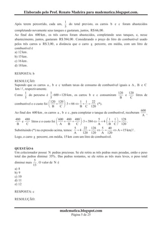 Elaborado pelo Prof. Renato Madeira para madematica.blogspot.com.

                                     1
Após terem percorrido, cada um,         do total previsto, os carros b e c foram abastecidos
                                     5
completando novamente seus tanques e gastaram, juntos, R$ 66,00 .
Ao final dos 600 km , os três carros foram abastecidos, completando seus tanques, e, nesse
abastecimento, juntos, gastaram R$ 384,00 . Considerando o preço do litro do combustível usado
pelos três carros a R$ 3,00 , a distância que o carro a percorre, em média, com um litro de
combustível é
a) 12 km .
b) 15 km .
c) 16 km .
d) 18 km .

RESPOSTA: b

RESOLUÇÃO:
Supondo que os carros a , b e c tenham taxas de consumo de combustível iguais a A , B e C
km / , respectivamente.
        1                     1                                                  120      120
Como       do percurso é × 600 = 120 km , os carros b e c consumiram                  e       litros de
        5                     5                                                   B        C
                            æ 120 120 ö               1 1 22
combustível e o custo foi ç       +    ÷ × 3 = 66 Û + =            (*).
                            è B      C ø              B C 120
                                                                                                   600
Ao final dos 600 km , os carros a , b e c , para completar o tanque de combustível, receberam          ,
                                                                                                    A
 480 480                          æ 600 480 480 ö                   5     æ 1 1 ö 128
     e       litros e o custo foi ç    +        +     ÷ × 3 = 384 Û + 4 × ç + ÷ =       .
  B      C                        è A       B       C ø            A      è B C ø 120
                                                  5       22 128       5 40
Substituindo (*) na expressão acima, temos: + 4 ×             =    Û =        Û A = 15 km .
                                                 A       120 120      A 120
Logo, o carro a percorre, em média, 15 km com um litro de combustível.


QUESTÃO 6
Um colecionador possui N pedras preciosas. Se ele retira as três pedras mais pesadas, então o peso
total das pedras diminui 35% . Das pedras restantes, se ele retira as três mais leves, o peso total
               5
diminui mais     . O valor de N é
              13
a) 8
b) 9
c) 10
d) 11
e) 12

RESPOSTA: c

RESOLUÇÃO:


                                   madematica.blogspot.com
                                            Página 5 de 25
 