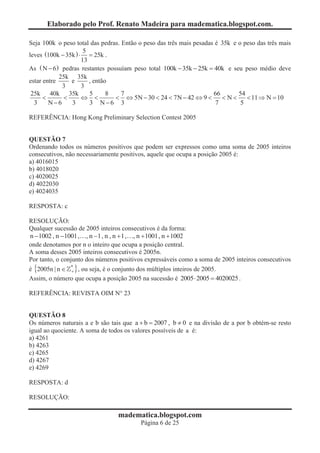 Elaborado pelo Prof. Renato Madeira para madematica.blogspot.com.

Seja 100k o peso total das pedras. Então o peso das três mais pesadas é 35k e o peso das três mais
                      5
leves (100k - 35k ) × = 25k .
                     13
As ( N - 6 ) pedras restantes possuíam peso total 100k - 35k - 25k = 40k e seu peso médio deve
            25k 35k
estar entre     e       , então
             3       3
 25k 40k 35k            5      8   7                                 66       54
      <      <       Û <         < Û 5N - 30 < 24 < 7N - 42 Û 9 <       <N<      < 11 Þ N = 10
  3     N-6     3       3 N-6 3                                       7        5

REFERÊNCIA: Hong Kong Preliminary Selection Contest 2005


QUESTÃO 7
Ordenando todos os números positivos que podem ser expressos como uma soma de 2005 inteiros
consecutivos, não necessariamente positivos, aquele que ocupa a posição 2005 é:
a) 4016015
b) 4018020
c) 4020025
d) 4022030
e) 4024035

RESPOSTA: c

RESOLUÇÃO:
Qualquer sucessão de 2005 inteiros consecutivos é da forma:
n -1002 , n -1001, , n -1, n , n +1 , n +1001 n +1002
                           1         1,       1001,
onde denotamos por n o inteiro que ocupa a posição central.
A soma desses 2005 inteiros consecutivos é 2005n.
Por tanto, o conjunto dos números positivos expressáveis como a soma de 2005 inteiros consecutivos
é {2005n | n Î * } , ou seja, é o conjunto dos múltiplos inteiros de 2005.
                 +
Assim, o número que ocupa a posição 2005 na sucessão é 2005 × 2005 = 4020025 .

REFERÊNCIA: REVISTA OIM N° 23


QUESTÃO 8
Os números naturais a e b são tais que a + b = 2007 , b ¹ 0 e na divisão de a por b obtém-se resto
igual ao quociente. A soma de todos os valores possíveis de a é:
a) 4261
b) 4263
c) 4265
d) 4267
e) 4269

RESPOSTA: d

RESOLUÇÃO:

                                 madematica.blogspot.com
                                         Página 6 de 25
 