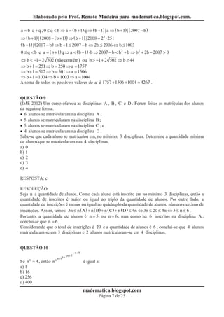 Elaborado pelo Prof. Renato Madeira para madematica.blogspot.com.

a = b × q + q , 0 £ q < b Þ a = ( b + 1) q Þ ( b + 1) | a Þ ( b + 1) | ( 2007 - b )
Þ ( b + 1) | ( 2008 - ( b + 1) ) Þ ( b + 1) | 2008 = 23 × 251
( b + 1) | ( 2007 - b ) Þ b + 1 £ 2007 - b Û 2b £ 2006 Û b £ 1003
0 £ q < b e a = ( b + 1) q Þ a < ( b + 1) × b Þ 2007 - b < b 2 + b Þ b 2 + 2b - 2007 > 0
Û b < -1 - 2 502 (não convém) ou b > -1 + 2 502 Þ b ³ 44
Þ b + 1 = 251 Þ b = 250 Þ a = 1757
Þ b + 1 = 502 Þ b = 501 Þ a = 1506
Þ b + 1 = 1004 Þ b = 1003 Þ a = 1004
A soma de todos os possíveis valores de a é 1757 +1506 +1004 = 4267 .


QUESTÃO 9
(IME 2012) Um curso oferece as disciplinas A , B , C e D . Foram feitas as matrículas dos alunos
da seguinte forma:
· 6 alunos se matricularam na disciplina A ;
· 5 alunos se matricularam na disciplina B ;
· 5 alunos se matricularam na disciplina C ; e
· 4 alunos se matricularam na disciplina D .
Sabe-se que cada aluno se matriculou em, no mínimo, 3 disciplinas. Determine a quantidade mínima
de alunos que se matricularam nas 4 disciplinas.
a) 0
b) 1
c) 2
d) 3
e) 4

RESPOSTA: c

RESOLUÇÃO:
Seja n a quantidade de alunos. Como cada aluno está inscrito em no mínimo 3 disciplinas, então a
quantidade de inscritos é maior ou igual ao triplo da quantidade de alunos. Por outro lado, a
quantidade de inscrições é menor ou igual ao quádruplo da quantidade de alunos, número máximo de
inscrições. Assim, temos: 3n £ n ( A ) + n ( B) + n ( C) + n ( D ) £ 4n Û 3n £ 20 £ 4n Û 5 £ n £ 6 .
Portanto, a quantidade de alunos é n = 5 ou n = 6 , mas como há 6 inscritos na disciplina A ,
conclui-se que n = 6 .
Considerando que o total de inscrições é 20 e a quantidade de alunos é 6 , conclui-se que 4 alunos
matricularam-se em 3 disciplinas e 2 alunos matricularam-se em 4 disciplinas.


QUESTÃO 10
                                          n +8
                             n + 2n + 3
                       n n +1
Se n n = 4 , então n                             é igual a:
a) 1
b) 16
c) 256
d) 400
                                                 madematica.blogspot.com
                                                          Página 7 de 25
 