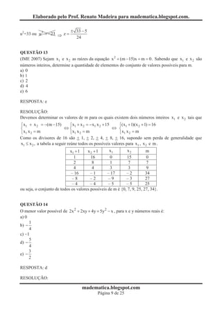 Elaborado pelo Prof. Renato Madeira para madematica.blogspot.com.

                             ± 33 - 5
u2=33 ou u 2 = -23 Þ z =
                               24


QUESTÃO 13
(IME 2007) Sejam x1 e x 2 as raízes da equação x 2 + (m - 15)x + m = 0. Sabendo que x1 e x 2 são
números inteiros, determine a quantidade de elementos do conjunto de valores possíveis para m.
a) 0
b) 1
c) 2
d) 4
e) 6

RESPOSTA: e

RESOLUÇÃO:
Devemos determinar os valores de m para os quais existem dois números inteiros x1 e x 2 tais que
ì x1 + x 2 = -(m - 15)         ì x1 + x 2 = - x1 x 2 + 15   ì(x + 1)(x 2 + 1) = 16
í                          Ûí                             Û í 1
î x1 x 2 = m                   î x1 x 2 = m                 î x1 x 2 = m
Como os divisores de 16 são + 1, + 2, + 4, + 8, + 16, supondo sem perda de generalidade que
x1 £ x 2 , a tabela a seguir reúne todos os possíveis valores para x1 , x 2 e m .
                            x1 + 1    x2 +1        x1        x2         m
                              1         16         0        15           0
                              2          8         1         7           7
                              4          4         3         3           9
                             – 16       –1       – 17       –2          34
                              –8        –2        –9        –3          27
                              –4        –4        –5        –5          25
ou seja, o conjunto de todos os valores possíveis de m é {0, 7, 9, 25, 27, 34}.


QUESTÃO 14
O menor valor possível de 2x 2 + 2xy + 4y + 5y2 - x , para x e y números reais é:
a) 0
     1
b) -
     4
c) -1
     5
d) -
     4
     3
e) -
     2

RESPOSTA: d

RESOLUÇÃO:

                                   madematica.blogspot.com
                                            Página 9 de 25
 