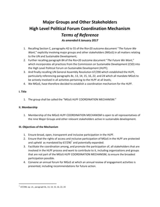 Major Groups and Other Stakeholders
High Level Political Forum Coordination Mechanism
Terms of Reference
As amended 6 January 2017
1. Recalling Section C, paragraphs 42 to 55 of the Rio+20 outcome document “​The Future We
Want​ ,” explicitly involving major groups and other stakeholders (MGoS) in all matters relating
to the UN and Sustainable Development;
2. Further recalling paragraph 84 of the Rio+20 outcome document “​The Future We Want​ ,”
which incorporates all practices from the Commission on Sustainable Development (CSD) into
the High Level Political Forum on Sustainable Development (HLPF);
3. And finally recalling UN General Assembly Resolution 67/290 which established the HLPF,
particularly referencing paragraphs 8c, 13, 14, 15, 16, 22, and 24 which all mandate MGoS to
be actively involved in all activities pertaining to the HLPF at all levels;
4. We MGoS, have therefore decided to establish a coordination mechanism for the HLPF.
I. Title
1. The group shall be called the “MGoS HLPF COORDINATION MECHANISM.”
II. Membership
1. Membership of the MGoS HLPF COORDINATION MECHANISM is open to all representatives of
the nine Major Groups and other relevant stakeholders active in sustainable development.
III. Objectives of the Mechanism
1. Ensure broad, open, transparent and inclusive participation in the HLPF.
2. Ensure that the rights of access and inclusive participation of MGoS in the HLPF are protected
and upheld as mandated by 67/290 ​
and potentially expanded.
1
3. Facilitate the coordination among, and promote the participation of, all stakeholders that are
involved in the HLPF process and want to contribute to it, including organizations and groups
that are not part of the MGoS HLPF COORDINATION MECHANISM, to ensure the broadest
participation possible.
4. Convene an annual forum for MGoS at which an annual review of engagement activities is
presented, including recommendations for future action.
1
​67/290, op. cit., paragraph 8c, 13, 14, 15, 16, 22, 24
 