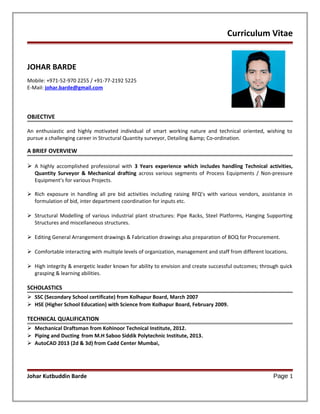 Curriculum Vitae
JOHAR BARDE
Mobile: +971-52-970 2255 / +91-77-2192 5225
E-Mail: johar.barde@gmail.com
OBJECTIVE
An enthusiastic and highly motivated individual of smart working nature and technical oriented, wishing to
pursue a challenging career in Structural Quantity surveyor, Detailing &amp; Co-ordination.
A BRIEF OVERVIEW
 A highly accomplished professional with 3 Years experience which includes handling Technical activities,
Quantity Surveyor & Mechanical drafting across various segments of Process Equipments / Non-pressure
Equipment’s for various Projects.
 Rich exposure in handling all pre bid activities including raising RFQ’s with various vendors, assistance in
formulation of bid, inter department coordination for inputs etc.
 Structural Modelling of various industrial plant structures: Pipe Racks, Steel Platforms, Hanging Supporting
Structures and miscellaneous structures.
 Editing General Arrangement drawings & Fabrication drawings also preparation of BOQ for Procurement.
 Comfortable interacting with multiple levels of organization, management and staff from different locations.
 High integrity & energetic leader known for ability to envision and create successful outcomes; through quick
grasping & learning abilities.
SCHOLASTICS
 SSC (Secondary School certificate) from Kolhapur Board, March 2007
 HSE (Higher School Education) with Science from Kolhapur Board, February 2009.
TECHNICAL QUALIFICATION
 Mechanical Draftsman from Kohinoor Technical Institute, 2012.
 Piping and Ducting from M.H Saboo Siddik Polytechnic Institute, 2013.
 AutoCAD 2013 (2d & 3d) from Cadd Center Mumbai,
Johar Kutbuddin Barde Page 1
 