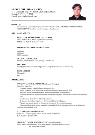 PRINCE CHRISTIAN L. CHO
2111 Concha St. Brgy. 794 Zone 87, San Andres, Manila
Contact #: (0917) 319-7364
E-mail: prince28cho@gmail.com
OBJECTIVE:
To continue my career with an organization that will utilize my MANAGEMENT, SUPERVISION &
ADMINISTRATIVE skills to benefit mutual growth and success.
SKILLS AND ABILITY:
QUALITY, QUANTITY INSPECTION / SURVEY
AGRI Products (Rice, Wheat, Soya Bean, Coconut Oil)
MINERALS Products (Petroleum, Steel)
COMPUTER LITERATE / DATA ENCODING
MS Word
MS Excel
MS Power Point
TEAM PLAYER / LEADER
Can work well with others while pursuing a common goal.
FLEXIBLE:
Can adopt new ideas, can work independent or as a part of a team, can do multitasking.
DRIVE VEHICLE
Motorcycle
Cars
JOB HISTORY:
COTECNA ELITE PHILIPPINES INC. (Bicutan, Paranaque)
Operations Supervisor
* Leads and manages a team in the operations activities.
* Taking calls from the field inspector regarding on the issues/problem on the field.
* Resolving and decision making on the issues/problems on the field operations.
* Ensures that each field inspector meets and follows the company's standards procedures in the inspection
sites.
* Coordinates to clients for the details of inspection.
* Dispatch available field inspector on the nominated Inspection Request.
* Prepares and submits reports on the team performance to the operations manager.
* Ensures that field inspectors are adequately equipped with all the necessary tools to perform their jobs.
April 14, 2014 – July 01, 2016
YAKITORI DORI Restaurant (Manila)
Supervisor – Maintain quality service of each branch. (Field Work)
Sept. 25, 2013 – Mar.11, 2014
MANDARIN PALACE RESTAURANT (BF Homes, Paranaque)
Office Staff – Accepting orders of the other branches, preparing Delivery Receipt
and Statement of Account.
 